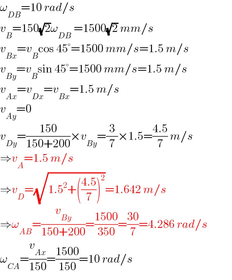 ω_(DB) =10 rad/s  v_B =150(√2)ω_(DB)  =1500(√2) mm/s  v_(Bx) =v_B cos 45°=1500 mm/s=1.5 m/s  v_(By) =v_B sin 45°=1500 mm/s=1.5 m/s  v_(Ax) =v_(Dx) =v_(Bx) =1.5 m/s  v_(Ay) =0  v_(Dy) =((150)/(150+200))×v_(By) =(3/7)×1.5=((4.5)/7) m/s  ⇒v_A =1.5 m/s  ⇒v_D =(√(1.5^2 +(((4.5)/7))^2 ))=1.642 m/s  ⇒ω_(AB) =(v_(By) /(150+200))=((1500)/(350))=((30)/7)=4.286 rad/s  ω_(CA) =(v_(Ax) /(150))=((1500)/(150))=10 rad/s  