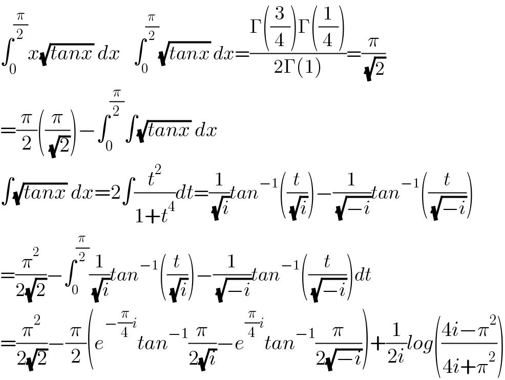 ∫_0 ^(π/2) x(√(tanx)) dx    ∫_0 ^(π/2) (√(tanx)) dx=((Γ((3/4))Γ((1/4)))/(2Γ(1)))=(π/( (√2)))  =(π/2)((π/( (√2))))−∫_0 ^(π/2) ∫(√(tanx)) dx  ∫(√(tanx)) dx=2∫(t^2 /(1+t^4 ))dt=(1/( (√i)))tan^(−1) ((t/( (√i))))−(1/( (√(−i))))tan^(−1) ((t/( (√(−i)))))  =(π^2 /(2(√2)))−∫_0 ^(π/2) (1/( (√i)))tan^(−1) ((t/( (√i))))−(1/( (√(−i))))tan^(−1) ((t/( (√(−i)))))dt  =(π^2 /(2(√2)))−(π/2)(e^(−(π/4)i) tan^(−1) (π/(2(√i)))−e^((π/4)i) tan^(−1) (π/(2(√(−i)))))+(1/(2i))log(((4i−π^2 )/(4i+π^2 )))  