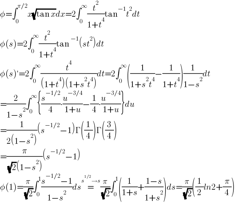 φ=∫_0 ^(π/2) x(√(tan x))dx=2∫_0 ^∞ (t^2 /(1+t^4 ))tan^(−1) t^2 dt  φ(s)=2∫_0 ^∞ (t^2 /(1+t^4 ))tan^(−1) (st^2 )dt  φ(s)′=2∫_0 ^∞ (t^4 /((1+t^4 )(1+s^2 t^4 )))dt=2∫_0 ^∞ ((1/(1+s^2 t^4 ))−(1/(1+t^4 )))(1/(1−s^2 ))dt  =(2/(1−s^2 ))∫_0 ^∞ {(s^(−1/2) /4)∙(u^(−3/4) /(1+u))−(1/4)∙(u^(−3/4) /(1+u))}du  =(1/(2(1−s^2 )))(s^(−1/2) −1)Γ((1/4))Γ((3/4))  =(π/( (√2)(1−s^2 )))(s^(−1/2) −1)  φ(1)=(π/( (√2)))∫_0 ^1 ((s^(−1/2) −1)/(1−s^2 ))ds=^(s^(1/2) →s) (π/( (√2)))∫_0 ^1 ((1/(1+s))+((1−s)/(1+s^2 )))ds=(π/( (√2)))((1/2)ln2+(π/4))  
