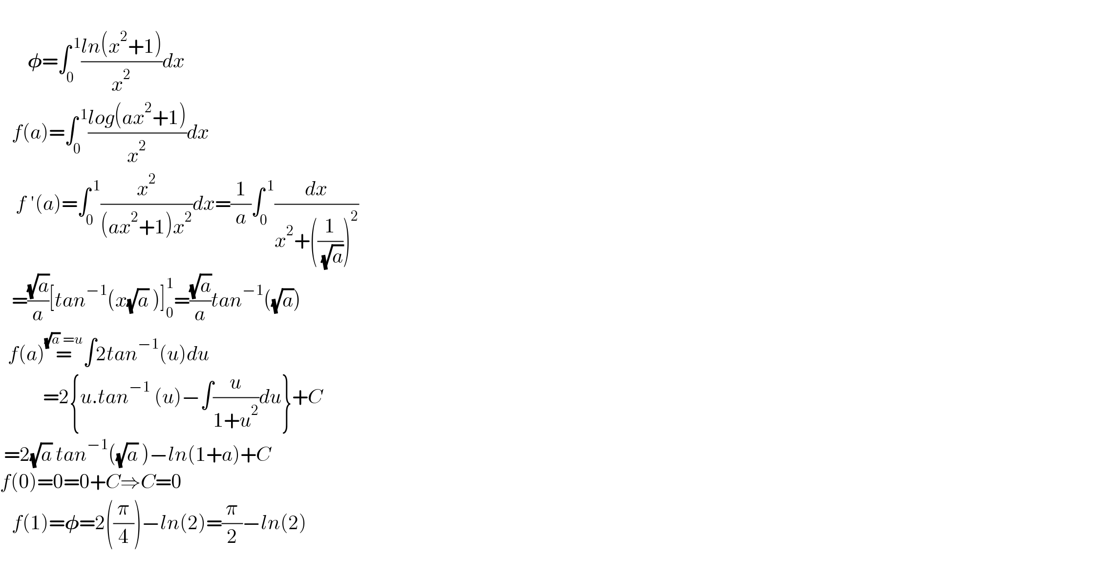          𝛗=∫_0 ^( 1) ((ln(x^2 +1))/x^2 )dx     f(a)=∫_0 ^( 1) ((log(ax^2 +1))/x^2 )dx      f ′(a)=∫_0 ^( 1) (x^2 /((ax^2 +1)x^2 ))dx=(1/a)∫_0 ^( 1) (dx/(x^2 +((1/( (√a))))^2 ))     =((√a)/a)[tan^(−1) (x(√a) )]_0 ^1 =((√a)/a)tan^(−1) ((√a))    f(a)=^((√a) =u) ∫2tan^(−1) (u)du             =2{u.tan^(−1)  (u)−∫(u/(1+u^2 ))du}+C   =2(√a) tan^(−1) ((√a) )−ln(1+a)+C  f(0)=0=0+C⇒C=0     f(1)=𝛗=2((π/4))−ln(2)=(π/2)−ln(2)    