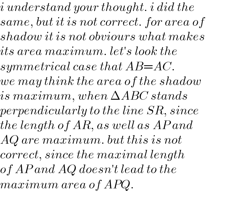 i understand your thought. i did the  same, but it is not correct. for area of  shadow it is not obviours what makes  its area maximum. let′s look the  symmetrical case that AB=AC.  we may think the area of the shadow  is maximum, when ΔABC stands  perpendicularly to the line SR, since  the length of AR, as well as AP and  AQ are maximum. but this is not  correct, since the maximal length  of AP and AQ doesn′t lead to the  maximum area of APQ.  