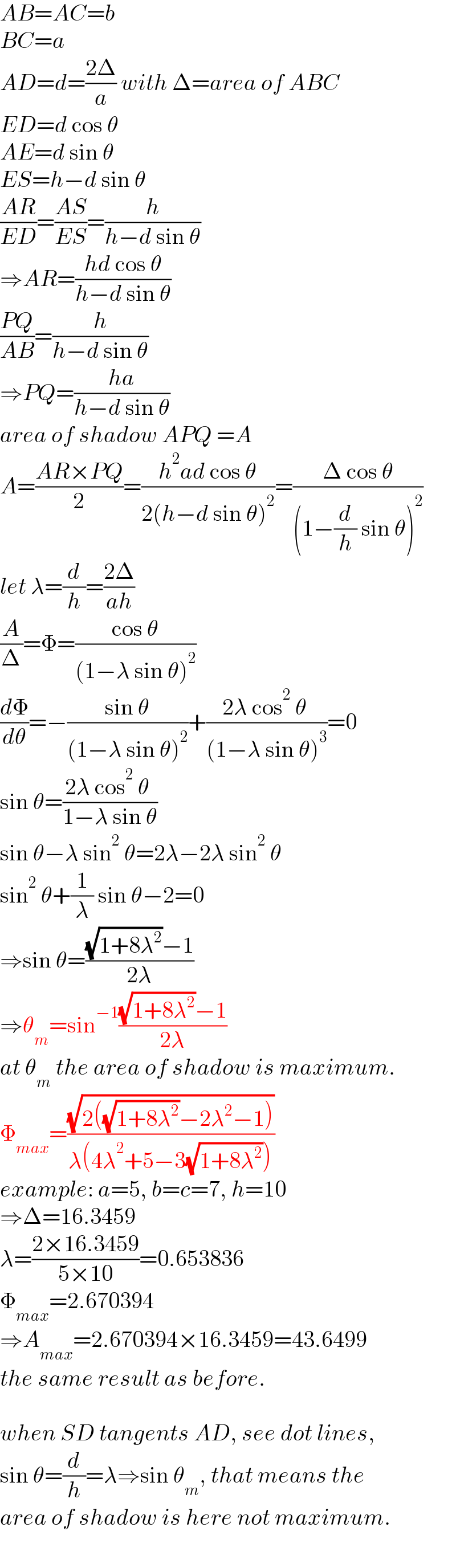 AB=AC=b  BC=a  AD=d=((2Δ)/a) with Δ=area of ABC  ED=d cos θ  AE=d sin θ  ES=h−d sin θ  ((AR)/(ED))=((AS)/(ES))=(h/(h−d sin θ))  ⇒AR=((hd cos θ)/(h−d sin θ))  ((PQ)/(AB))=(h/(h−d sin θ))  ⇒PQ=((ha)/(h−d sin θ))  area of shadow APQ =A  A=((AR×PQ)/2)=((h^2 ad cos θ)/(2(h−d sin θ)^2 ))=((Δ cos θ)/((1−(d/h) sin θ)^2 ))  let λ=(d/h)=((2Δ)/(ah))  (A/Δ)=Φ=((cos θ)/((1−λ sin θ)^2 ))  (dΦ/dθ)=−((sin θ)/((1−λ sin θ)^2 ))+((2λ cos^2  θ )/((1−λ sin θ)^3 ))=0  sin θ=((2λ cos^2  θ )/(1−λ sin θ))  sin θ−λ sin^2  θ=2λ−2λ sin^2  θ  sin^2  θ+(1/λ) sin θ−2=0  ⇒sin θ=(((√(1+8λ^2 ))−1)/(2λ))  ⇒θ_m =sin^(−1) (((√(1+8λ^2 ))−1)/(2λ))  at θ_m  the area of shadow is maximum.  Φ_(max) =((√(2((√(1+8λ^2 ))−2λ^2 −1)))/(λ(4λ^2 +5−3(√(1+8λ^2 )))))  example: a=5, b=c=7, h=10  ⇒Δ=16.3459  λ=((2×16.3459)/(5×10))=0.653836  Φ_(max) =2.670394  ⇒A_(max) =2.670394×16.3459=43.6499  the same result as before.    when SD tangents AD, see dot lines,  sin θ=(d/h)=λ⇒sin θ_m , that means the  area of shadow is here not maximum.  