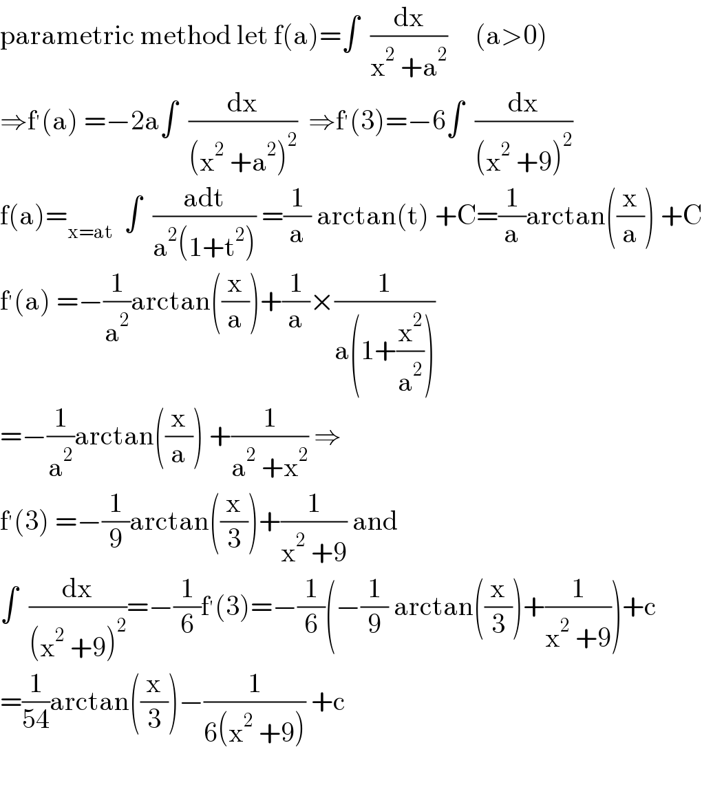 parametric method let f(a)=∫  (dx/(x^2  +a^2 ))     (a>0)  ⇒f^′ (a) =−2a∫  (dx/((x^2  +a^2 )^2 ))  ⇒f^′ (3)=−6∫  (dx/((x^2  +9)^2 ))  f(a)=_(x=at)   ∫  ((adt)/(a^2 (1+t^2 ))) =(1/a) arctan(t) +C=(1/a)arctan((x/a)) +C  f^′ (a) =−(1/a^2 )arctan((x/a))+(1/a)×(1/(a(1+(x^2 /a^2 ))))  =−(1/a^2 )arctan((x/a)) +(1/(a^2  +x^2 )) ⇒  f^′ (3) =−(1/9)arctan((x/3))+(1/(x^2  +9)) and  ∫  (dx/((x^2  +9)^2 ))=−(1/6)f^′ (3)=−(1/6)(−(1/9) arctan((x/3))+(1/(x^2  +9)))+c  =(1/(54))arctan((x/3))−(1/(6(x^2  +9))) +c    