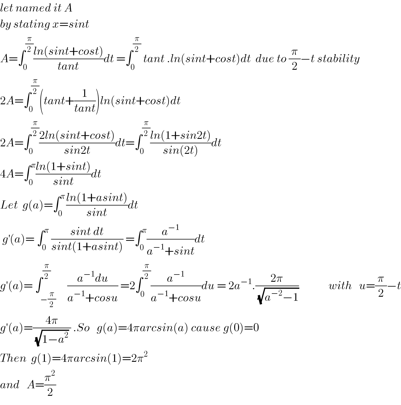 let named it A  by stating x=sint     A=∫_0 ^(π/2) ((ln(sint+cost))/(tant))dt =∫_0 ^(π/2)  tant .ln(sint+cost)dt  due to (π/2)−t stability  2A=∫_0 ^(π/2) (tant+(1/(tant)))ln(sint+cost)dt  2A=∫_(0  ) ^(π/2) ((2ln(sint+cost))/(sin2t))dt=∫_0 ^(π/2) ((ln(1+sin2t))/(sin(2t)))dt  4A=∫_0 ^π ((ln(1+sint))/(sint))dt  Let  g(a)=∫_0 ^(π ) ((ln(1+asint))/(sint))dt   g^′ (a)= ∫_0 ^π  ((sint dt)/(sint(1+asint))) =∫_0 ^π (a^(−1) /(a^(−1) +sint))dt  g′(a)= ∫_(−(π/2)) ^(π/2)     ((a^(−1) du)/(a^(−1) +cosu)) =2∫_0 ^(π/2) (a^(−1) /(a^(−1) +cosu))du = 2a^(−1) .((2π)/( (√(a^(−2) −1))))             with   u=(π/2)−t  g′(a)=((4π)/( (√(1−a^2 )) )) .So   g(a)=4πarcsin(a) cause g(0)=0  Then  g(1)=4πarcsin(1)=2π^2    and   A=(π^2 /2)     