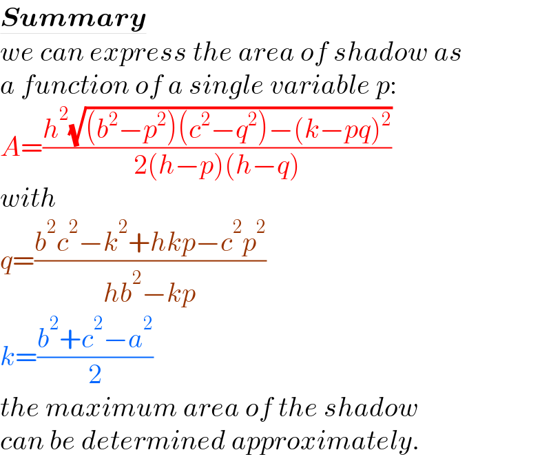 Summary  we can express the area of shadow as  a function of a single variable p:  A=((h^2 (√((b^2 −p^2 )(c^2 −q^2 )−(k−pq)^2 )))/(2(h−p)(h−q)))  with  q=((b^2 c^2 −k^2 +hkp−c^2 p^2 )/(hb^2 −kp))  k=((b^2 +c^2 −a^2 )/2)  the maximum area of the shadow  can be determined approximately.  