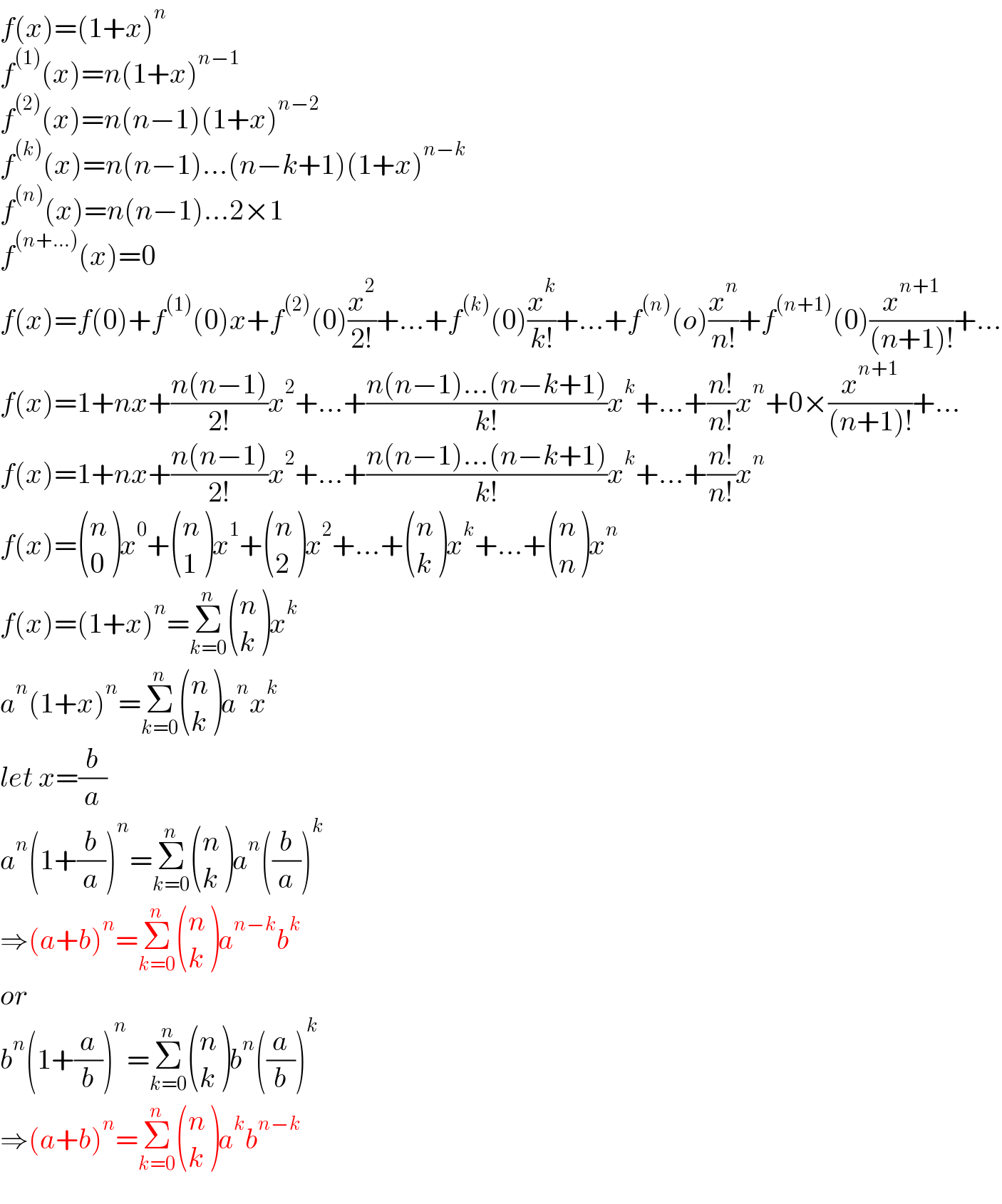 f(x)=(1+x)^n   f^((1)) (x)=n(1+x)^(n−1)   f^((2)) (x)=n(n−1)(1+x)^(n−2)   f^((k)) (x)=n(n−1)...(n−k+1)(1+x)^(n−k)   f^((n)) (x)=n(n−1)...2×1  f^((n+...)) (x)=0  f(x)=f(0)+f^((1)) (0)x+f^((2)) (0)(x^2 /(2!))+...+f^((k)) (0)(x^k /(k!))+...+f^((n)) (o)(x^n /(n!))+f^((n+1)) (0)(x^(n+1) /((n+1)!))+...  f(x)=1+nx+((n(n−1))/(2!))x^2 +...+((n(n−1)...(n−k+1))/(k!))x^k +...+((n!)/(n!))x^n +0×(x^(n+1) /((n+1)!))+...  f(x)=1+nx+((n(n−1))/(2!))x^2 +...+((n(n−1)...(n−k+1))/(k!))x^k +...+((n!)/(n!))x^n   f(x)= ((n),(0) )x^0 + ((n),(1) )x^1 + ((n),(2) )x^2 +...+ ((n),(k) )x^k +...+ ((n),(n) )x^n   f(x)=(1+x)^n =Σ_(k=0) ^n  ((n),(k) )x^k   a^n (1+x)^n =Σ_(k=0) ^n  ((n),(k) )a^n x^k   let x=(b/a)  a^n (1+(b/a))^n =Σ_(k=0) ^n  ((n),(k) )a^n ((b/a))^k   ⇒(a+b)^n =Σ_(k=0) ^n  ((n),(k) )a^(n−k) b^k   or  b^n (1+(a/b))^n =Σ_(k=0) ^n  ((n),(k) )b^n ((a/b))^k   ⇒(a+b)^n =Σ_(k=0) ^n  ((n),(k) )a^k b^(n−k)   