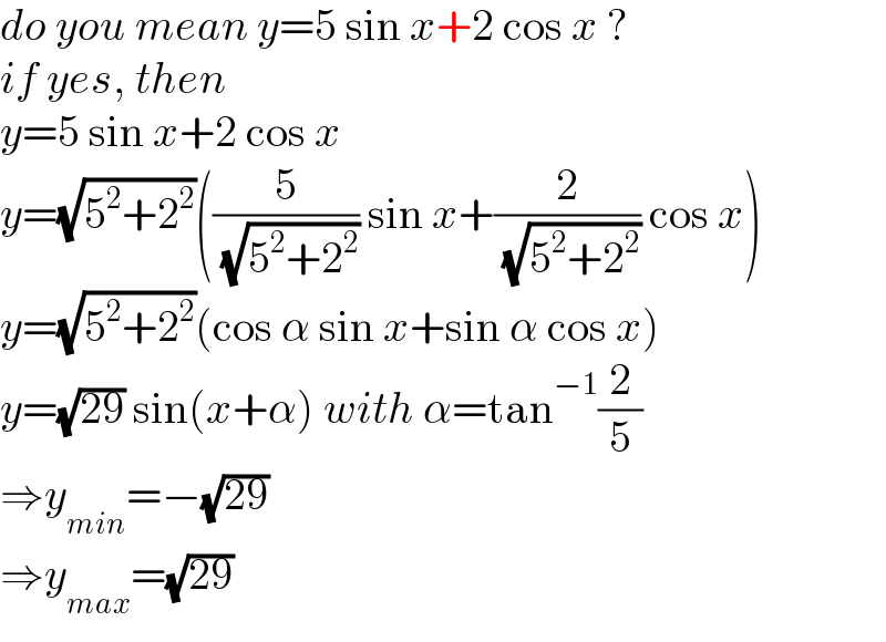 do you mean y=5 sin x+2 cos x ?  if yes, then  y=5 sin x+2 cos x  y=(√(5^2 +2^2 ))((5/( (√(5^2 +2^2 )))) sin x+(2/( (√(5^2 +2^2 )))) cos x)  y=(√(5^2 +2^2 ))(cos α sin x+sin α cos x)  y=(√(29)) sin(x+α) with α=tan^(−1) (2/5)  ⇒y_(min) =−(√(29))  ⇒y_(max) =(√(29))  