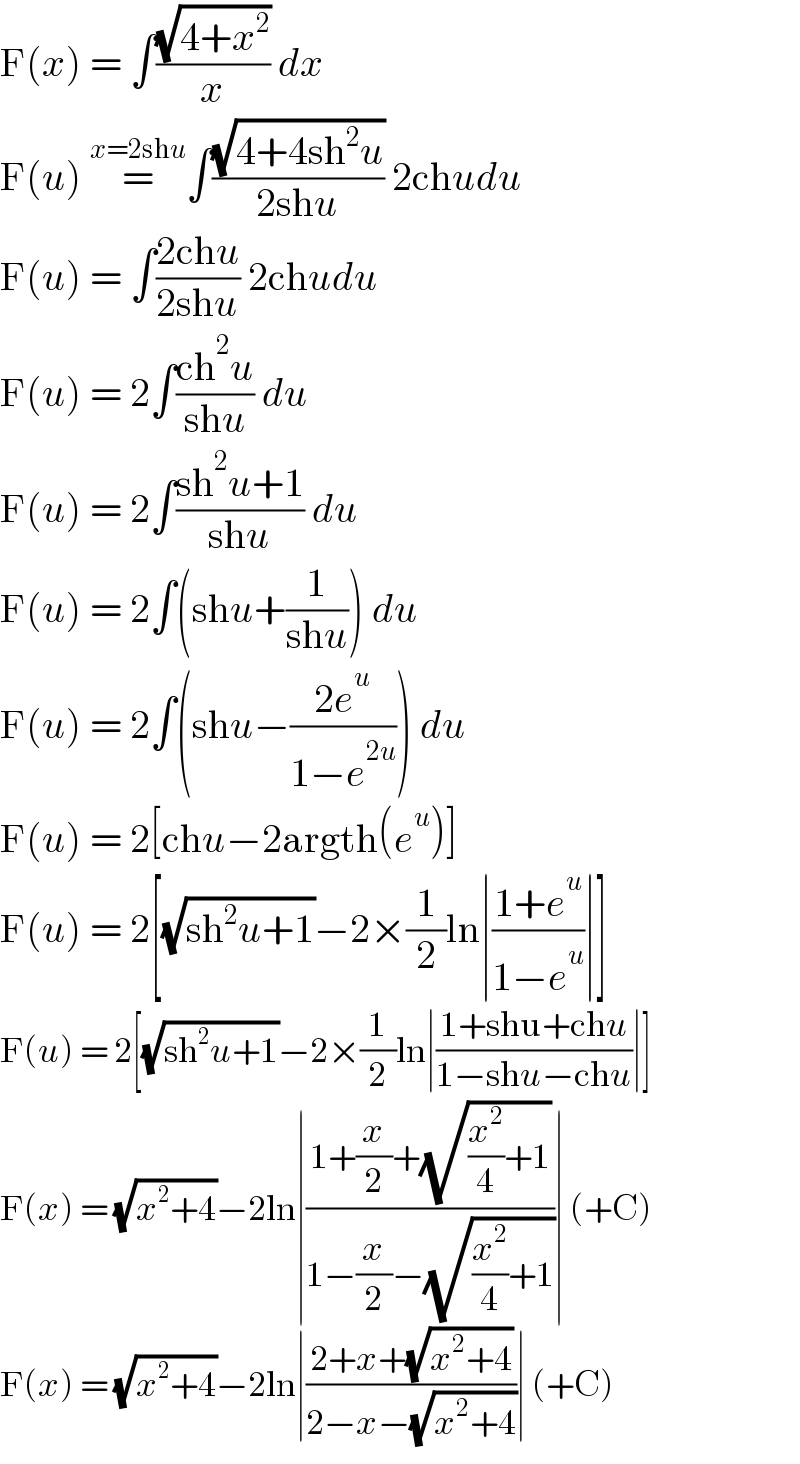 F(x) = ∫((√(4+x^2 ))/x) dx  F(u) =^(x=2shu)     ∫((√(4+4sh^2 u))/(2shu)) 2chudu  F(u) = ∫((2chu)/(2shu)) 2chudu  F(u) = 2∫((ch^2 u)/(shu)) du  F(u) = 2∫((sh^2 u+1)/(shu)) du  F(u) = 2∫(shu+(1/(shu))) du  F(u) = 2∫(shu−((2e^u )/(1−e^(2u) ))) du  F(u) = 2[chu−2argth(e^u )]  F(u) = 2[(√(sh^2 u+1))−2×(1/2)ln∣((1+e^u )/(1−e^u ))∣]  F(u) = 2[(√(sh^2 u+1))−2×(1/2)ln∣((1+shu+chu)/(1−shu−chu))∣]  F(x) = (√(x^2 +4))−2ln∣((1+(x/2)+(√((x^2 /4)+1)))/(1−(x/2)−(√((x^2 /4)+1))))∣ (+C)  F(x) = (√(x^2 +4))−2ln∣((2+x+(√(x^2 +4)))/(2−x−(√(x^2 +4))))∣ (+C)  