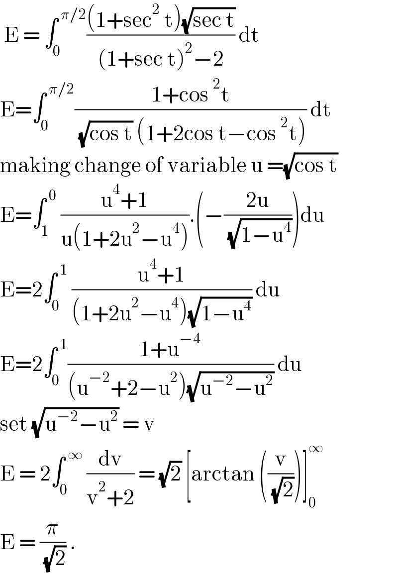  E = ∫_0 ^( π/2) (((1+sec^2  t)(√(sec t)))/((1+sec t)^2 −2)) dt  E=∫_0 ^( π/2) ((1+cos^2 t)/( (√(cos t)) (1+2cos t−cos^2 t))) dt  making change of variable u =(√(cos t))  E=∫_1 ^( 0)  ((u^4 +1)/(u(1+2u^2 −u^4 ))).(−((2u)/( (√(1−u^4 )))))du  E=2∫_0 ^( 1)  ((u^4 +1)/((1+2u^2 −u^4 )(√(1−u^4 )))) du  E=2∫_0 ^( 1) ((1+u^(−4) )/((u^(−2) +2−u^2 )(√(u^(−2) −u^2 )))) du  set (√(u^(−2) −u^2 )) = v   E = 2∫_0 ^( ∞)  (dv/(v^2 +2)) = (√2) [arctan ((v/( (√2))))]_0 ^∞   E = (π/( (√2))) .  