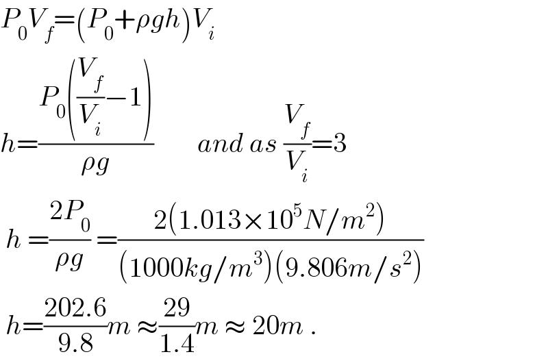 P_0 V_f =(P_0 +ρgh)V_i   h=((P_0 ((V_f /V_i )−1))/(ρg))        and as (V_f /V_i )=3   h =((2P_0 )/(ρg)) =((2(1.013×10^5 N/m^2 ))/((1000kg/m^3 )(9.806m/s^2 )))   h=((202.6)/(9.8))m ≈((29)/(1.4))m ≈ 20m .  
