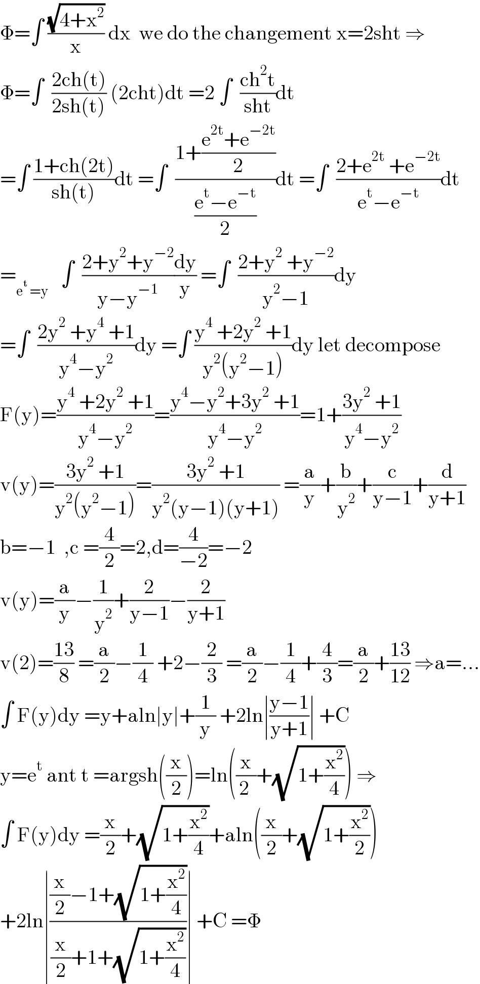 Φ=∫ ((√(4+x^2 ))/x) dx  we do the changement x=2sht ⇒  Φ=∫  ((2ch(t))/(2sh(t))) (2cht)dt =2 ∫  ((ch^2 t)/(sht))dt  =∫ ((1+ch(2t))/(sh(t)))dt =∫  ((1+((e^(2t) +e^(−2t) )/2))/((e^t −e^(−t) )/2))dt =∫  ((2+e^(2t)  +e^(−2t) )/(e^t −e^(−t) ))dt  =_(e^t  =y)    ∫  ((2+y^2 +y^(−2) )/(y−y^(−1) ))(dy/y) =∫  ((2+y^2  +y^(−2) )/(y^2 −1))dy  =∫  ((2y^2  +y^4  +1)/(y^4 −y^2 ))dy =∫ ((y^4  +2y^2  +1)/(y^2 (y^2 −1)))dy let decompose  F(y)=((y^4  +2y^2  +1)/(y^4 −y^2 ))=((y^4 −y^2 +3y^2  +1)/(y^4 −y^2 ))=1+((3y^2  +1)/(y^4 −y^2 ))  v(y)=((3y^2  +1)/(y^2 (y^2 −1)))=((3y^2  +1)/(y^2 (y−1)(y+1))) =(a/y)+(b/y^2 )+(c/(y−1))+(d/(y+1))  b=−1  ,c =(4/2)=2,d=(4/(−2))=−2  v(y)=(a/y)−(1/y^2 )+(2/(y−1))−(2/(y+1))  v(2)=((13)/8) =(a/2)−(1/4) +2−(2/3) =(a/2)−(1/4)+(4/3)=(a/2)+((13)/(12)) ⇒a=...  ∫ F(y)dy =y+aln∣y∣+(1/y) +2ln∣((y−1)/(y+1))∣ +C  y=e^t  ant t =argsh((x/2))=ln((x/(2 ))+(√(1+(x^2 /4)))) ⇒  ∫ F(y)dy =(x/2)+(√(1+(x^2 /4)))+aln((x/2)+(√(1+(x^2 /2))))  +2ln∣(((x/2)−1+(√(1+(x^2 /4))))/((x/2)+1+(√(1+(x^2 /4)))))∣ +C =Φ  
