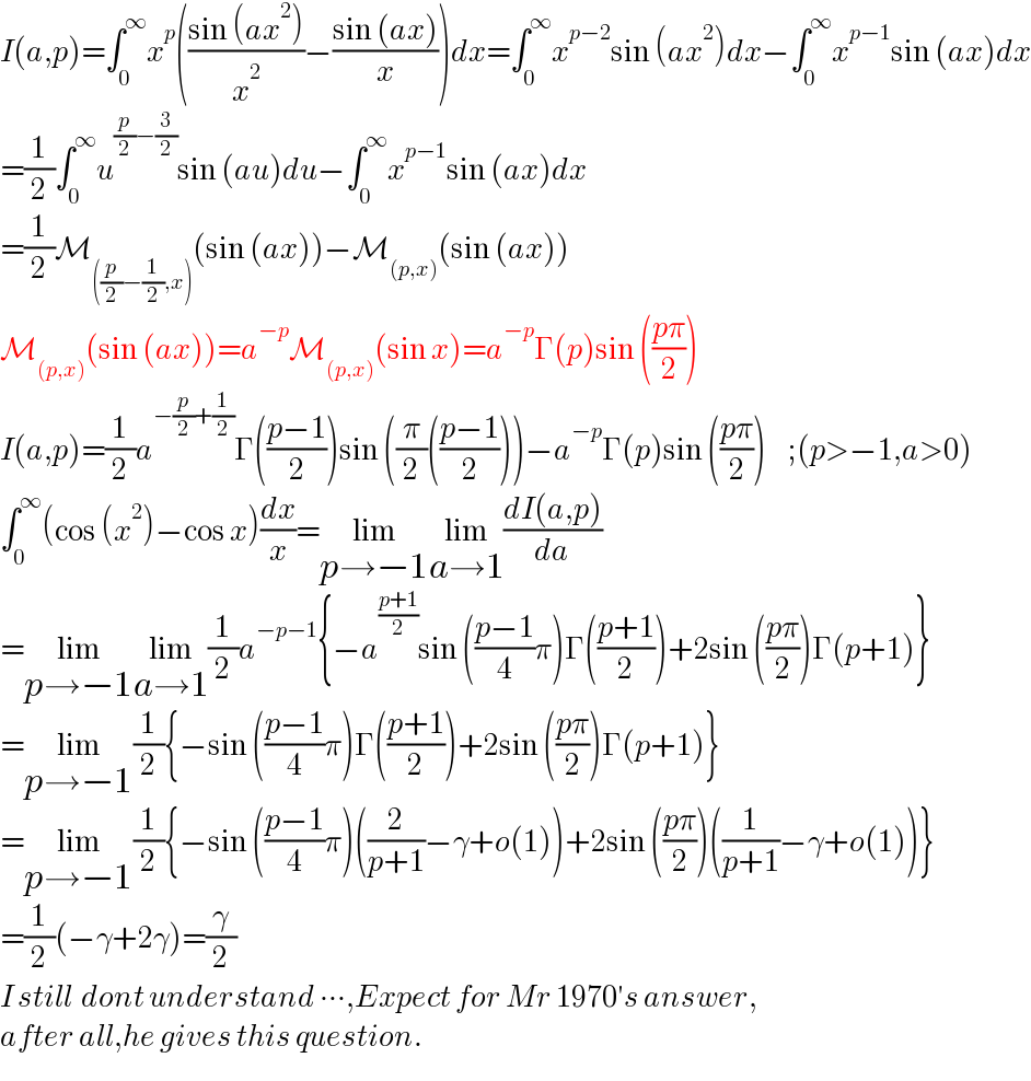 I(a,p)=∫_0 ^∞ x^p (((sin (ax^2 ))/x^2 )−((sin (ax))/x))dx=∫_0 ^∞ x^(p−2) sin (ax^2 )dx−∫_0 ^∞ x^(p−1) sin (ax)dx  =(1/2)∫_0 ^∞ u^((p/2)−(3/2)) sin (au)du−∫_0 ^∞ x^(p−1) sin (ax)dx  =(1/2)M_(((p/2)−(1/2),x)) (sin (ax))−M_((p,x)) (sin (ax))  M_((p,x)) (sin (ax))=a^(−p) M_((p,x)) (sin x)=a^(−p) Γ(p)sin (((pπ)/2))  I(a,p)=(1/2)a^(−(p/2)+(1/2)) Γ(((p−1)/2))sin ((π/2)(((p−1)/2)))−a^(−p) Γ(p)sin (((pπ)/2))     ;(p>−1,a>0)  ∫_0 ^∞ (cos (x^2 )−cos x)(dx/x)=lim_(p→−1) lim_(a→1) ((dI(a,p))/da)  =lim_(p→−1) lim_(a→1) (1/2)a^(−p−1) {−a^((p+1)/2) sin (((p−1)/4)π)Γ(((p+1)/2))+2sin (((pπ)/2))Γ(p+1)}  =lim_(p→−1) (1/2){−sin (((p−1)/4)π)Γ(((p+1)/2))+2sin (((pπ)/2))Γ(p+1)}  =lim_(p→−1) (1/2){−sin (((p−1)/4)π)((2/(p+1))−γ+o(1))+2sin (((pπ)/2))((1/(p+1))−γ+o(1))}  =(1/2)(−γ+2γ)=(γ/2)  I still  dont understand ∙∙∙,Expect for Mr 1970′s answer,  after all,he gives this question.  