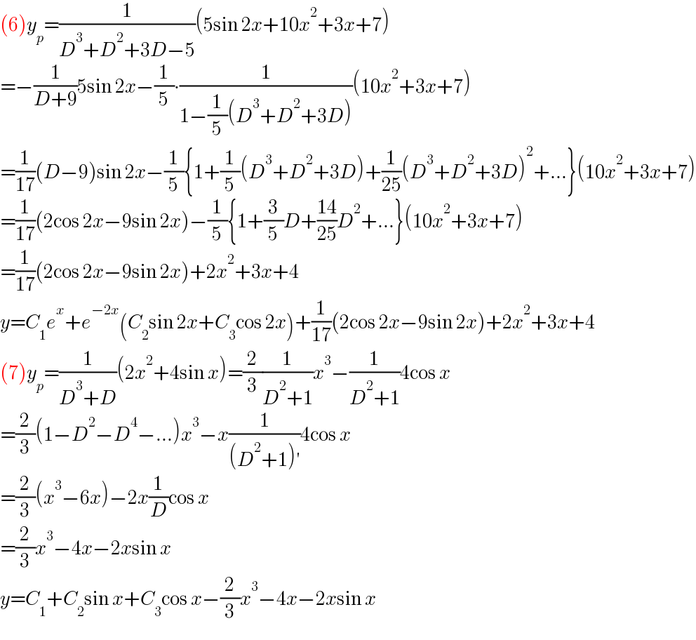 (6)y_p =(1/(D^3 +D^2 +3D−5))(5sin 2x+10x^2 +3x+7)  =−(1/(D+9))5sin 2x−(1/5)∙(1/(1−(1/5)(D^3 +D^2 +3D)))(10x^2 +3x+7)  =(1/(17))(D−9)sin 2x−(1/5){1+(1/5)(D^3 +D^2 +3D)+(1/(25))(D^3 +D^2 +3D)^2 +...}(10x^2 +3x+7)  =(1/(17))(2cos 2x−9sin 2x)−(1/5){1+(3/5)D+((14)/(25))D^2 +...}(10x^2 +3x+7)  =(1/(17))(2cos 2x−9sin 2x)+2x^2 +3x+4  y=C_1 e^x +e^(−2x) (C_2 sin 2x+C_3 cos 2x)+(1/(17))(2cos 2x−9sin 2x)+2x^2 +3x+4  (7)y_p =(1/(D^3 +D))(2x^2 +4sin x)=(2/3)(1/(D^2 +1))x^3 −(1/(D^2 +1))4cos x  =(2/3)(1−D^2 −D^4 −...)x^3 −x(1/((D^2 +1)′))4cos x  =(2/3)(x^3 −6x)−2x(1/D)cos x  =(2/3)x^3 −4x−2xsin x  y=C_1 +C_2 sin x+C_3 cos x−(2/3)x^3 −4x−2xsin x  