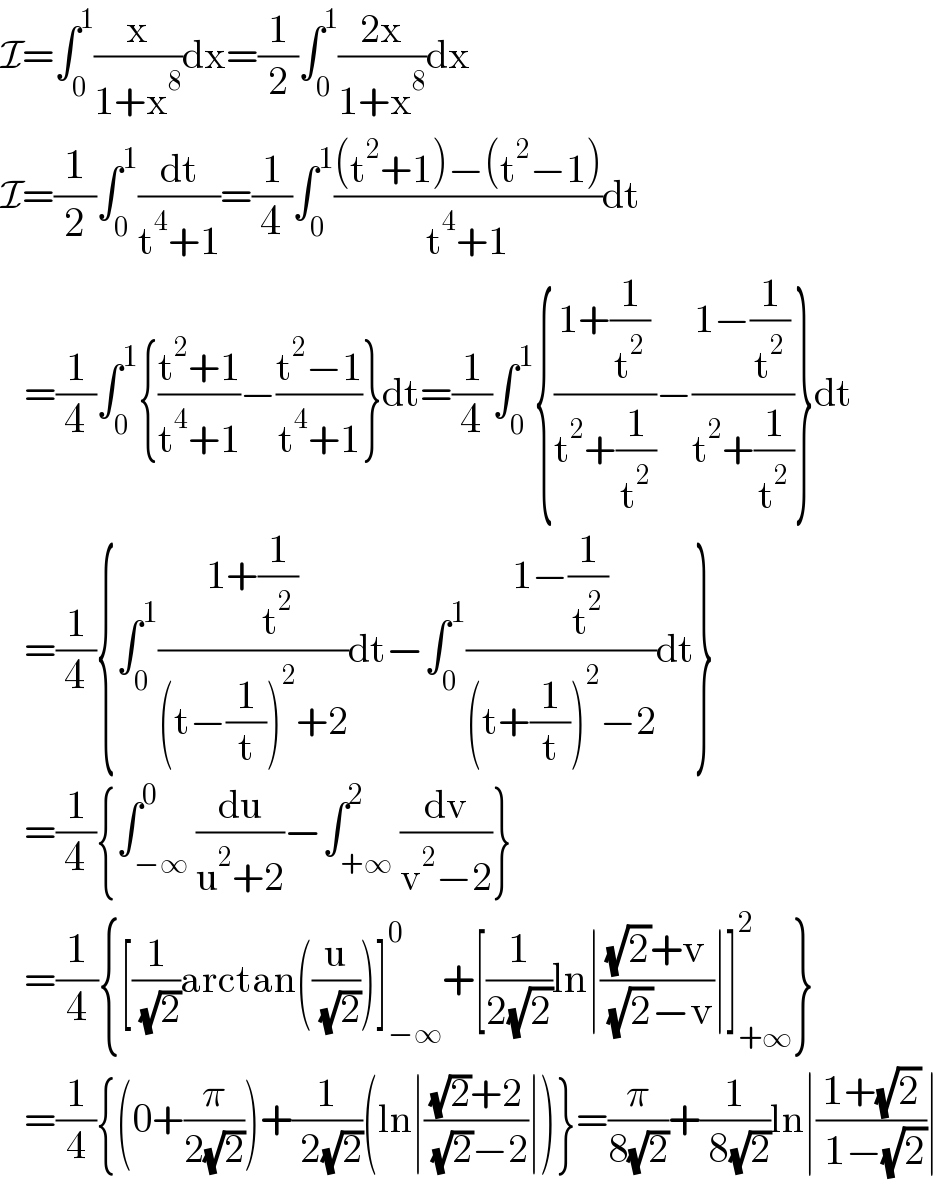I=∫_0 ^1 (x/(1+x^8 ))dx=(1/2)∫_0 ^1 ((2x)/(1+x^8 ))dx  I=(1/2)∫_0 ^1 (dt/(t^4 +1))=(1/4)∫_0 ^1 (((t^2 +1)−(t^2 −1))/(t^4 +1))dt     =(1/4)∫_0 ^1 {((t^2 +1)/(t^4 +1))−((t^2 −1)/(t^4 +1))}dt=(1/4)∫_0 ^1 {((1+(1/t^2 ))/(t^2 +(1/t^2 )))−((1−(1/t^2 ))/(t^2 +(1/t^2 )))}dt     =(1/4){∫_0 ^1 ((1+(1/t^2 ))/((t−(1/t))^2 +2))dt−∫_0 ^1 ((1−(1/t^2 ))/((t+(1/t))^2 −2))dt}     =(1/4){∫_(−∞) ^0 (du/(u^2 +2))−∫_(+∞) ^2 (dv/(v^2 −2))}     =(1/4){[(1/( (√2)))arctan((u/( (√2))))]_(−∞) ^0 +[(1/(2(√2)))ln∣(((√2)+v)/( (√2)−v))∣]_(+∞) ^2 }     =(1/4){(0+(π/(2(√2))))+(1/( 2(√2)))(ln∣(((√2)+2)/( (√2)−2))∣)}=(π/(8(√2)))+(1/( 8(√2)))ln∣((1+(√2))/( 1−(√2)))∣  