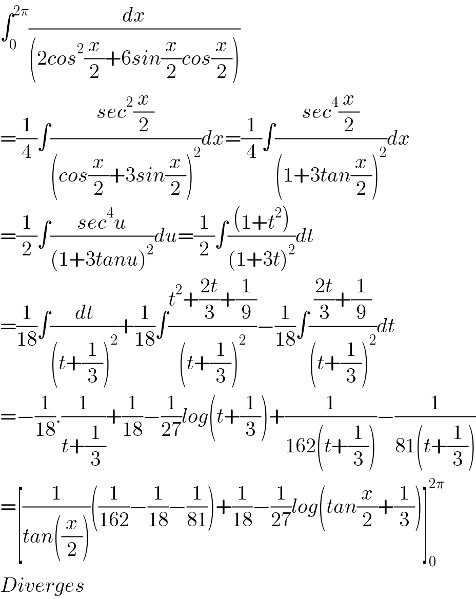 ∫_0 ^(2π) (dx/((2cos^2 (x/2)+6sin(x/2)cos(x/2))))  =(1/4)∫((sec^2 (x/2))/((cos(x/2)+3sin(x/2))^2 ))dx=(1/4)∫((sec^4 (x/2))/((1+3tan(x/2))^2 ))dx  =(1/2)∫((sec^4 u)/((1+3tanu)^2 ))du=(1/2)∫(((1+t^2 ))/((1+3t)^2 ))dt  =(1/(18))∫(dt/((t+(1/3))^2 ))+(1/(18))∫((t^2 +((2t)/3)+(1/9))/((t+(1/3))^2 ))−(1/(18))∫((((2t)/3)+(1/9))/((t+(1/3))^2 ))dt  =−(1/(18)).(1/(t+(1/3)))+(1/(18))−(1/(27))log(t+(1/3))+(1/(162(t+(1/3))))−(1/(81(t+(1/3))))  =[(1/(tan((x/2))))((1/(162))−(1/(18))−(1/(81)))+(1/(18))−(1/(27))log(tan(x/2)+(1/3))]_0 ^(2π)   Diverges  