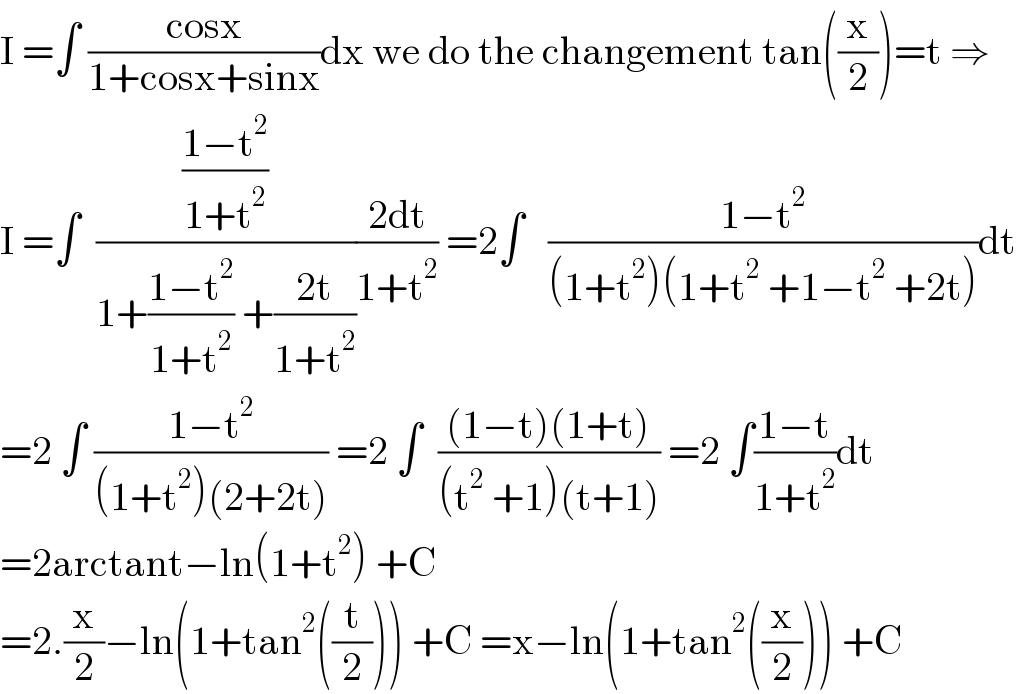 I =∫ ((cosx)/(1+cosx+sinx))dx we do the changement tan((x/2))=t ⇒  I =∫  (((1−t^2 )/(1+t^2 ))/(1+((1−t^2 )/(1+t^2 )) +((2t)/(1+t^2 ))))((2dt)/(1+t^2 )) =2∫   ((1−t^2 )/((1+t^2 )(1+t^2  +1−t^2  +2t)))dt  =2 ∫ ((1−t^2 )/((1+t^2 )(2+2t))) =2 ∫  (((1−t)(1+t))/((t^2  +1)(t+1))) =2 ∫((1−t)/(1+t^2 ))dt  =2arctant−ln(1+t^2 ) +C  =2.(x/2)−ln(1+tan^2 ((t/2))) +C =x−ln(1+tan^2 ((x/2))) +C  