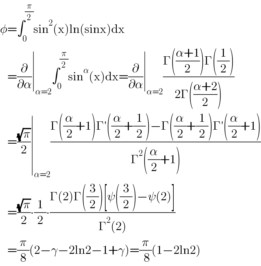φ=∫_0 ^(π/2) sin^2 (x)ln(sinx)dx     =(∂/∂α)∣_(α=2) ∫_0 ^(π/2) sin^α (x)dx=(∂/∂α)∣_(α=2) ((Γ(((α+1)/2))Γ((1/2)))/(2Γ(((α+2)/2))))     =((√π)/2)∣_(α=2) ((Γ((α/2)+1)Γ′((α/2)+(1/2))−Γ((α/2)+(1/2))Γ′((α/2)+1))/(Γ^2 ((α/2)+1)))     =((√π)/2)∙(1/2)∙((Γ(2)Γ((3/2))[ψ((3/2))−ψ(2)])/(Γ^2 (2)))     =(π/8)(2−γ−2ln2−1+γ)=(π/( 8))(1−2ln2)  