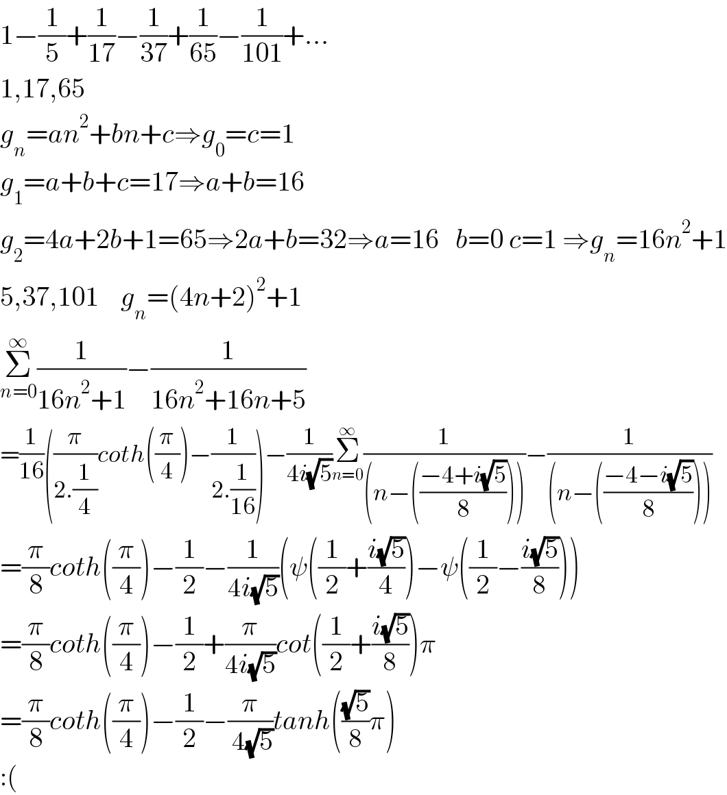 1−(1/5)+(1/(17))−(1/(37))+(1/(65))−(1/(101))+...  1,17,65  g_n =an^2 +bn+c⇒g_0 =c=1  g_1 =a+b+c=17⇒a+b=16  g_2 =4a+2b+1=65⇒2a+b=32⇒a=16   b=0 c=1 ⇒g_n =16n^2 +1  5,37,101    g_n =(4n+2)^2 +1  Σ_(n=0) ^∞ (1/(16n^2 +1))−(1/(16n^2 +16n+5))  =(1/(16))((π/(2.(1/4)))coth((π/4))−(1/(2.(1/(16)))))−(1/(4i(√5)))Σ_(n=0) ^∞ (1/((n−(((−4+i(√5))/8)))))−(1/((n−(((−4−i(√5))/8)))))  =(π/8)coth((π/4))−(1/2)−(1/(4i(√5)))(ψ((1/2)+((i(√5))/4))−ψ((1/2)−((i(√5))/8)))  =(π/8)coth((π/4))−(1/2)+(π/(4i(√5)))cot((1/2)+((i(√5))/8))π  =(π/8)coth((π/4))−(1/2)−(π/( 4(√5)))tanh(((√5)/8)π)  :(  