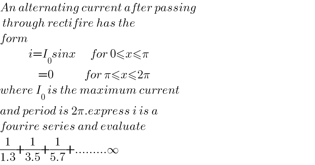 An alternating current after passing    through rectifire has the  form               i=I_0 sinx      for 0≤x≤π                  =0             for π≤x≤2π  where I_0  is the maximum current   and period is 2π.express i is a   fourire series and evaluate  (1/(1.3))+(1/(3.5))+(1/(5.7))+.........∞  