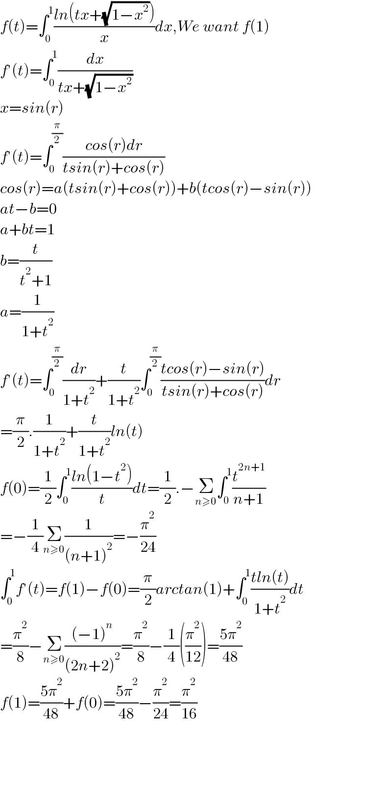 f(t)=∫_0 ^1 ((ln(tx+(√(1−x^2 ))))/x)dx,We want f(1)  f′(t)=∫_0 ^1 (dx/(tx+(√(1−x^2 ))))  x=sin(r)  f′(t)=∫_0 ^(π/2) ((cos(r)dr)/(tsin(r)+cos(r)))  cos(r)=a(tsin(r)+cos(r))+b(tcos(r)−sin(r))  at−b=0  a+bt=1  b=(t/(t^2 +1))  a=(1/(1+t^2 ))  f′(t)=∫_0 ^(π/2) (dr/(1+t^2 ))+(t/(1+t^2 ))∫_0 ^(π/2) ((tcos(r)−sin(r))/(tsin(r)+cos(r)))dr  =(π/2).(1/(1+t^2 ))+(t/(1+t^2 ))ln(t)  f(0)=(1/2)∫_0 ^1 ((ln(1−t^2 ))/t)dt=(1/2).−Σ_(n≥0) ∫_0 ^1 (t^(2n+1) /(n+1))  =−(1/4)Σ_(n≥0) (1/((n+1)^2 ))=−(π^2 /(24))  ∫_0 ^1 f′(t)=f(1)−f(0)=(π/2)arctan(1)+∫_0 ^1 ((tln(t))/(1+t^2 ))dt  =(π^2 /8)−Σ_(n≥0) (((−1)^n )/((2n+2)^2 ))=(π^2 /8)−(1/4)((π^2 /(12)))=((5π^2 )/(48))  f(1)=((5π^2 )/(48))+f(0)=((5π^2 )/(48))−(π^2 /(24))=(π^2 /(16))        