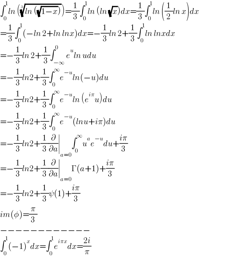 ∫_0 ^1 ln (((ln ((√(1−x)))))^(1/3) )=(1/3)∫_0 ^1 ln (ln (√x))dx=(1/3)∫_0 ^1 ln ((1/2)ln x)dx  =(1/3)∫_0 ^1 (−ln 2+ln lnx)dx=−(1/3)ln 2+(1/3)∫_0 ^1 ln lnxdx  =−(1/3)ln 2+(1/3)∫_(−∞) ^0 e^u ln udu  =−(1/3)ln2+(1/3)∫_0 ^∞ e^(−u) ln(−u)du  =−(1/3)ln2+(1/3)∫_0 ^∞ e^(−u) ln (e^(iπ) u)du  =−(1/3)ln2+(1/3)∫_0 ^∞ e^(−u) (lnu+iπ)du  =−(1/3)ln2+(1/3)(∂/∂a)∣_(a=0) ∫_0 ^∞ u^a e^(−u) du+((iπ)/3)  =−(1/3)ln2+(1/3)(∂/∂a)∣_(a=0) Γ(a+1)+((iπ)/3)  =−(1/3)ln2+(1/3)ψ(1)+((iπ)/3)  im(φ)=(π/3)  −−−−−−−−−−−−  ∫_0 ^1 (−1)^x dx=∫_0 ^1 e^(iπx) dx=((2i)/π)  