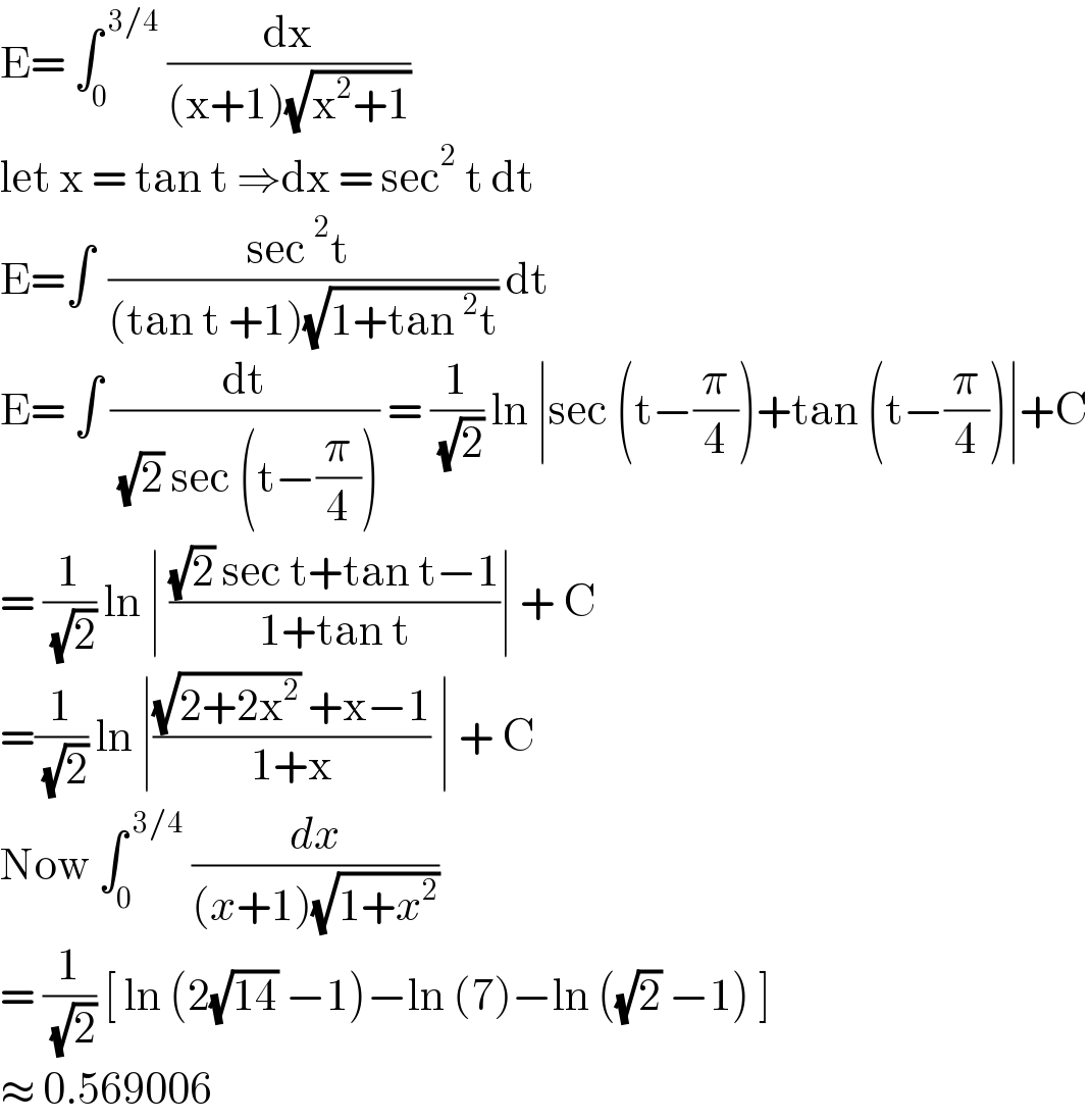 E= ∫_0 ^( 3/4)  (dx/((x+1)(√(x^2 +1))))  let x = tan t ⇒dx = sec^2  t dt   E=∫^   ((sec^2 t )/((tan t +1)(√(1+tan^2 t)))) dt  E= ∫ (dt/( (√2) sec (t−(π/4)))) = (1/( (√2))) ln ∣sec (t−(π/4))+tan (t−(π/4))∣+C  = (1/( (√2))) ln ∣ (((√2) sec t+tan t−1)/(1+tan t))∣ + C  =(1/( (√2))) ln ∣(((√(2+2x^2 )) +x−1)/(1+x)) ∣ + C  Now ∫_0 ^( 3/4)  (dx/((x+1)(√(1+x^2 ))))   = (1/( (√2))) [ ln (2(√(14)) −1)−ln (7)−ln ((√2) −1) ]  ≈ 0.569006  