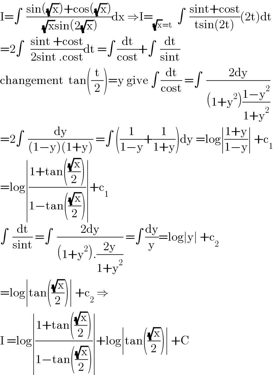 I=∫  ((sin((√x))+cos((√x)))/( (√x)sin(2(√x))))dx ⇒I=_((√x)=t)   ∫  ((sint+cost)/(tsin(2t)))(2t)dt  =2∫   ((sint +cost)/(2sint .cost))dt =∫ (dt/(cost))+∫  (dt/(sint))  changement  tan((t/2))=y give ∫ (dt/(cost)) =∫  ((2dy)/((1+y^2 )((1−y^2 )/(1+y^2 ))))  =2∫  (dy/((1−y)(1+y))) =∫ ((1/(1−y))+(1/(1+y)))dy =log∣((1+y)/(1−y))∣ +c_1   =log∣((1+tan(((√x)/2)))/(1−tan(((√x)/2))))∣+c_1   ∫  (dt/(sint)) =∫  ((2dy)/((1+y^2 ).((2y)/(1+y^2 )))) =∫ (dy/y)=log∣y∣ +c_2   =log∣tan(((√x)/2))∣ +c_2  ⇒  I =log∣((1+tan(((√x)/2)))/(1−tan(((√x)/2))))∣+log∣tan(((√x)/2))∣ +C  