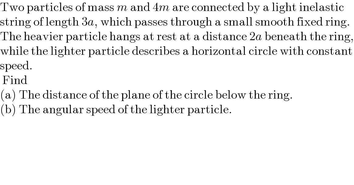Two particles of mass m and 4m are connected by a light inelastic  string of length 3a, which passes through a small smooth fixed ring.  The heavier particle hangs at rest at a distance 2a beneath the ring,  while the lighter particle describes a horizontal circle with constant  speed.   Find  (a) The distance of the plane of the circle below the ring.  (b) The angular speed of the lighter particle.  