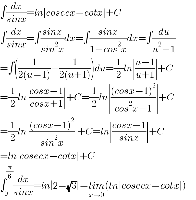 ∫(dx/(sinx))=ln∣cosecx−cotx∣+C  ∫(dx/(sinx))=∫((sinx)/(sin^2 x))dx=∫((sinx)/(1−cos^2 x))dx=∫(du/(u^2 −1))  =∫((1/(2(u−1)))−(1/(2(u+1))))du=(1/2)ln∣((u−1)/(u+1))∣+C  =(1/2)ln∣((cosx−1)/(cosx+1))∣+C=(1/2)ln∣(((cosx−1)^2 )/(cos^2 x−1))∣+C  =(1/2)ln∣(((cosx−1)^2 )/(sin^2 x))∣+C=ln∣((cosx−1)/(sinx))∣+C  =ln∣cosecx−cotx∣+C  ∫_0 ^(π/6) (dx/(sinx))=ln∣2−(√3)∣−lim_(x→0) (ln∣cosecx−cotx∣)  