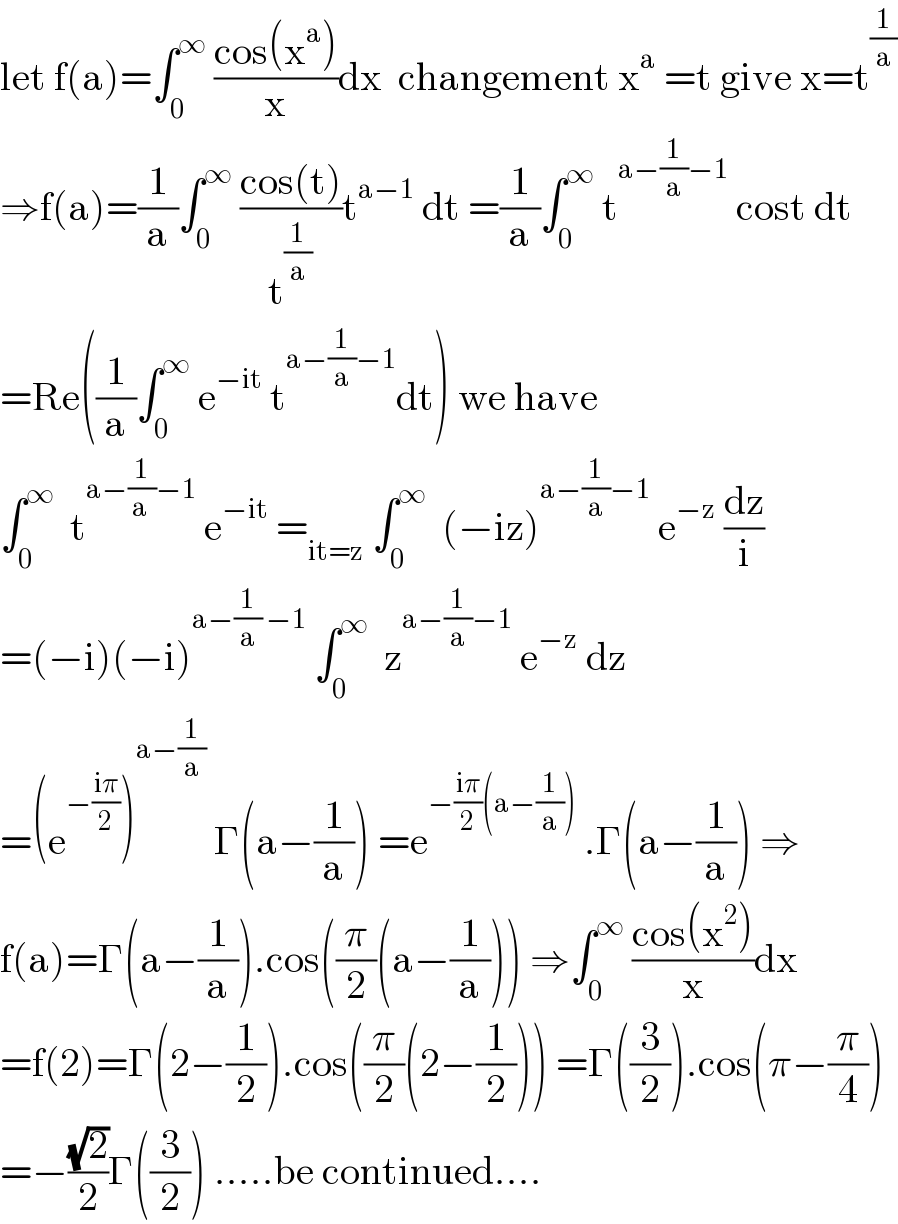 let f(a)=âˆ«_0 ^âˆž  ((cos(x^a ))/x)dx  changement x^a  =t give x=t^(1/a)   â‡’f(a)=(1/a)âˆ«_0 ^âˆž  ((cos(t))/t^(1/a) )t^(aâˆ’1)  dt =(1/a)âˆ«_0 ^âˆž  t^(aâˆ’(1/a)âˆ’1)  cost dt  =Re((1/a)âˆ«_0 ^âˆž  e^(âˆ’it)  t^(aâˆ’(1/a)âˆ’1) dt) we have  âˆ«_0 ^âˆž   t^(aâˆ’(1/(a ))âˆ’1)  e^(âˆ’it)  =_(it=z)  âˆ«_0 ^âˆž   (âˆ’iz)^(aâˆ’(1/a)âˆ’1)  e^(âˆ’z)  (dz/i)  =(âˆ’i)(âˆ’i)^(aâˆ’(1/a) âˆ’1)  âˆ«_0 ^âˆž   z^(aâˆ’(1/a)âˆ’1)  e^(âˆ’z)  dz  =(e^(âˆ’((iÏ€)/2)) )^(aâˆ’(1/a))  Î“(aâˆ’(1/a)) =e^(âˆ’((iÏ€)/2)(aâˆ’(1/a)))  .Î“(aâˆ’(1/a)) â‡’  f(a)=Î“(aâˆ’(1/a)).cos((Ï€/2)(aâˆ’(1/a))) â‡’âˆ«_0 ^âˆž  ((cos(x^2 ))/x)dx  =f(2)=Î“(2âˆ’(1/2)).cos((Ï€/2)(2âˆ’(1/2))) =Î“((3/2)).cos(Ï€âˆ’(Ï€/4))  =âˆ’((âˆš2)/2)Î“((3/2)) .....be continued....  