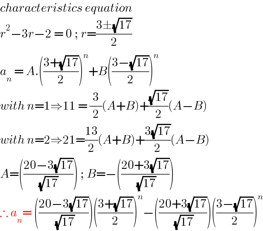 characteristics equation  r^2 −3r−2 = 0 ; r=((3±(√(17)))/2)  a_n  = A.(((3+(√(17)))/2))^n +B(((3−(√(17)))/2))^n   with n=1⇒11 = (3/2)(A+B)+((√(17))/2)(A−B)  with n=2⇒21=((13)/2)(A+B)+((3(√(17)))/2)(A−B)  A=(((20−3(√(17)))/( (√(17)) ))) ; B=−(((20+3(√(17)))/( (√(17)))))  ∴ a_n = (((20−3(√(17)))/( (√(17)))))(((3+(√(17)))/2))^n −(((20+3(√(17)))/( (√(17)))))(((3−(√(17)))/2))^n   