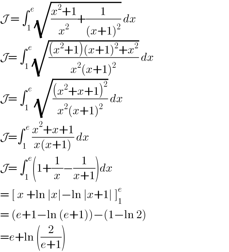 J = ∫_1 ^( e) (√(((x^2 +1)/x^2 )+(1/((x+1)^2 )))) dx  J= ∫_1 ^( e) (√(((x^2 +1)(x+1)^2 +x^2 )/(x^2 (x+1)^2 ))) dx  J= ∫_1 ^( e)  (√(((x^2 +x+1)^2 )/(x^2 (x+1)^2 ))) dx  J=∫_1 ^( e)  ((x^2 +x+1)/(x(x+1))) dx  J= ∫_1 ^( e) (1+(1/x)−(1/(x+1)))dx  = [ x +ln ∣x∣−ln ∣x+1∣ ]_1 ^e   = (e+1−ln (e+1))−(1−ln 2)  =e+ln ((2/(e+1)))   