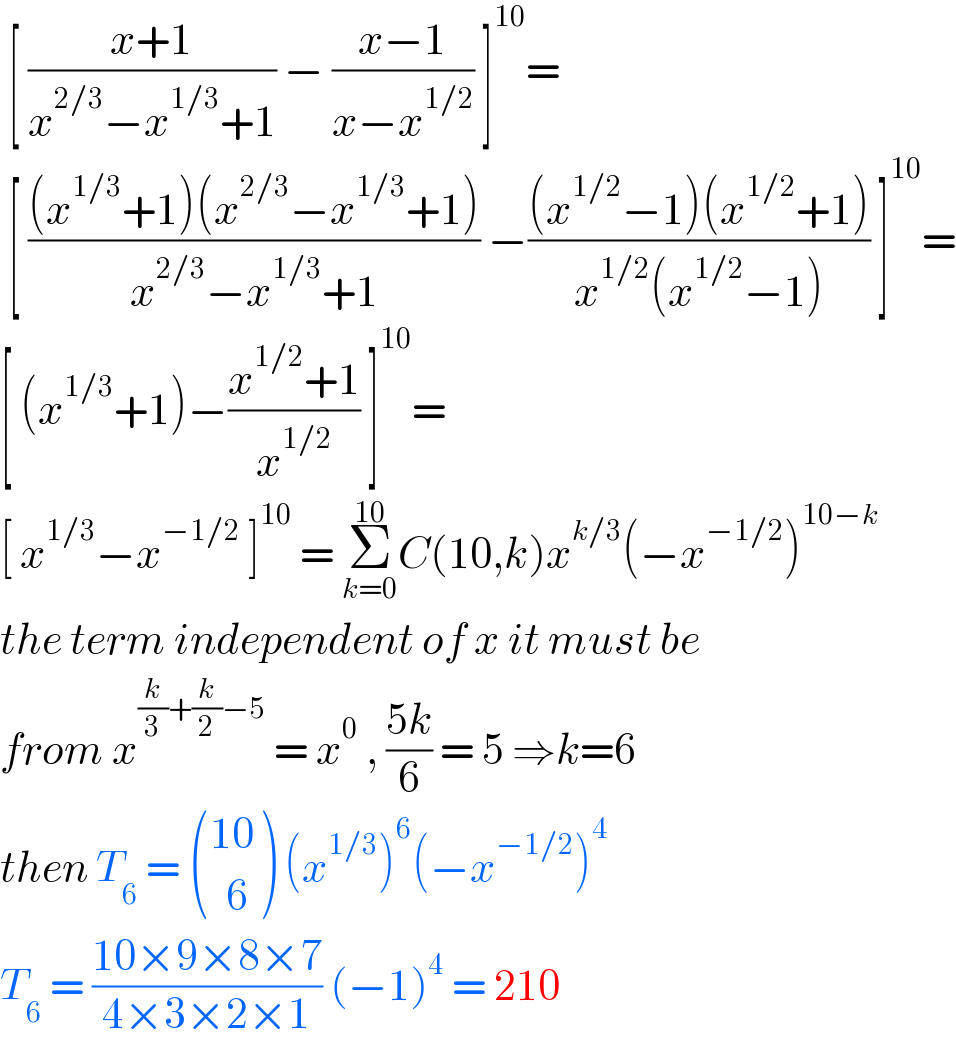  [ ((x+1)/(x^(2/3) −x^(1/3) +1)) − ((x−1)/(x−x^(1/2) )) ]^(10) =   [ (((x^(1/3) +1)(x^(2/3) −x^(1/3) +1))/(x^(2/3) −x^(1/3) +1)) −(((x^(1/2) −1)(x^(1/2) +1))/(x^(1/2) (x^(1/2) −1))) ]^(10) =  [ (x^(1/3) +1)−((x^(1/2) +1)/x^(1/2) ) ]^(10) =  [ x^(1/3) −x^(−1/2)  ]^(10)  = Σ_(k=0) ^(10) C(10,k)x^(k/3) (−x^(−1/2) )^(10−k)   the term independent of x it must be  from x^((k/3)+(k/2)−5)  = x^0  , ((5k)/6) = 5 ⇒k=6  then T_6  =  (((10)),((  6)) ) (x^(1/3) )^6 (−x^(−1/2) )^4   T_6  = ((10×9×8×7)/(4×3×2×1)) (−1)^4  = 210  
