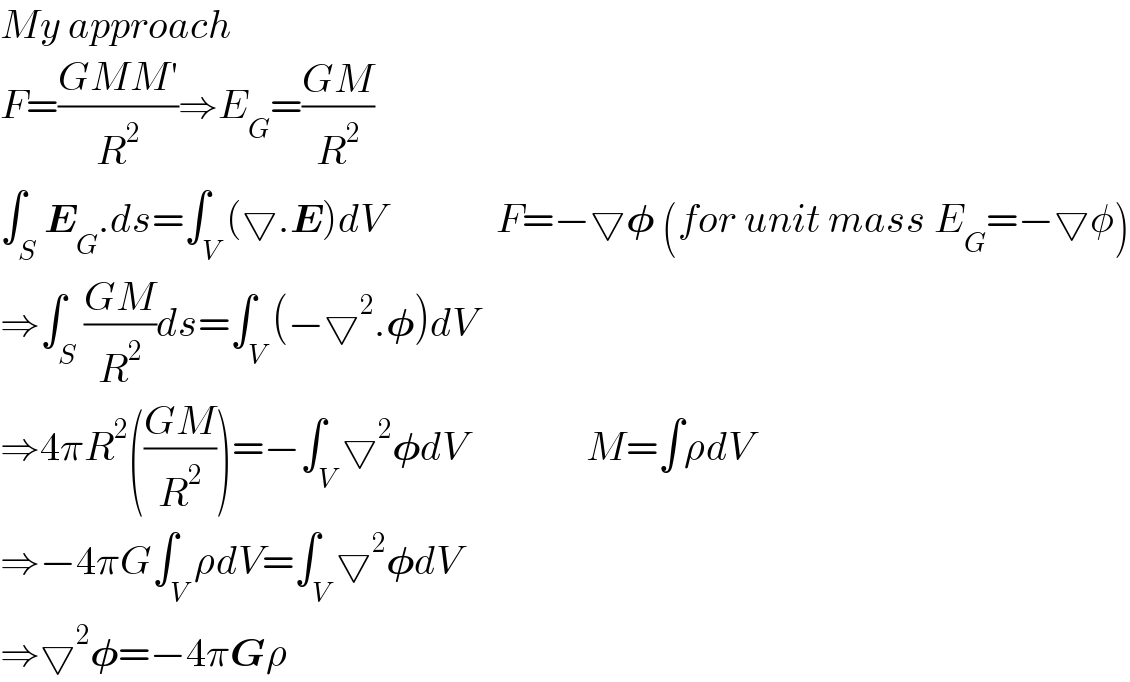 My approach  F=((GMM′)/R^2 )⇒E_G =((GM)/R^2 )  ∫_S E_G .ds=∫_V (▽.E)dV              F=−▽𝛗 (for unit mass E_G =−▽φ)  ⇒∫_S ((GM)/R^2 )ds=∫_V (−▽^2 .𝛗)dV  ⇒4πR^2 (((GM)/R^2 ))=−∫_V ▽^2 𝛗dV               M=∫ρdV  ⇒−4πG∫_V ρdV=∫_V ▽^2 𝛗dV  ⇒▽^2 𝛗=−4πGρ  