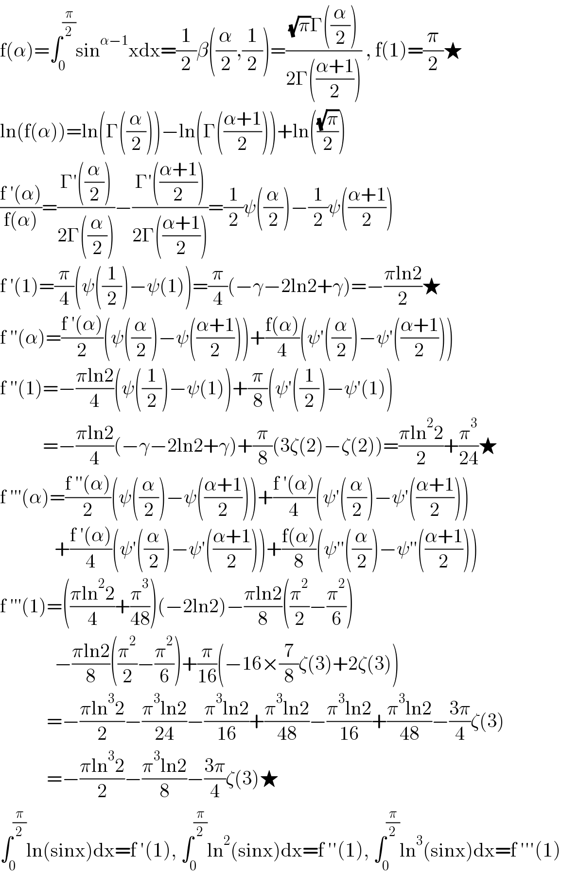 f(α)=∫_0 ^(π/2) sin^(α−1) xdx=(1/2)β((α/2),(1/2))=(((√π)Γ((α/2)))/(2Γ(((α+1)/2)))) , f(1)=(π/2)★  ln(f(α))=ln(Γ((α/2)))−ln(Γ(((α+1)/2)))+ln(((√π)/2))  ((f ′(α))/(f(α)))=((Γ′((α/2)))/(2Γ((α/2))))−((Γ′(((α+1)/2)))/(2Γ(((α+1)/2))))=(1/2)ψ((α/2))−(1/2)ψ(((α+1)/2))  f ′(1)=(π/4)(ψ((1/2))−ψ(1))=(π/4)(−γ−2ln2+γ)=−((πln2)/2)★  f ′′(α)=((f ′(α))/2)(ψ((α/2))−ψ(((α+1)/2)))+((f(α))/4)(ψ′((α/2))−ψ′(((α+1)/2)))  f ′′(1)=−((πln2)/4)(ψ((1/2))−ψ(1))+(π/8)(ψ′((1/2))−ψ′(1))             =−((πln2)/4)(−γ−2ln2+γ)+(π/8)(3ζ(2)−ζ(2))=((πln^2 2)/2)+(π^3 /(24))★  f ′′′(α)=((f ′′(α))/2)(ψ((α/2))−ψ(((α+1)/2)))+((f ′(α))/4)(ψ′((α/2))−ψ′(((α+1)/2)))                +((f ′(α))/4)(ψ′((α/2))−ψ′(((α+1)/2)))+((f(α))/8)(ψ′′((α/2))−ψ′′(((α+1)/2)))  f ′′′(1)=(((πln^2 2)/4)+(π^3 /(48)))(−2ln2)−((πln2)/8)((π^2 /2)−(π^2 /6))                −((πln2)/8)((π^2 /2)−(π^2 /6))+(π/(16))(−16×(7/8)ζ(3)+2ζ(3))              =−((πln^3 2)/2)−((π^3 ln2)/(24))−((π^3 ln2)/(16))+((π^3 ln2)/(48))−((π^3 ln2)/(16))+((π^3 ln2)/(48))−((3π)/4)ζ(3)              =−((πln^3 2)/2)−((π^3 ln2)/8)−((3π)/4)ζ(3)★  ∫_0 ^(π/2) ln(sinx)dx=f ′(1), ∫_0 ^(π/2) ln^2 (sinx)dx=f ′′(1), ∫_0 ^(π/2) ln^3 (sinx)dx=f ′′′(1)  