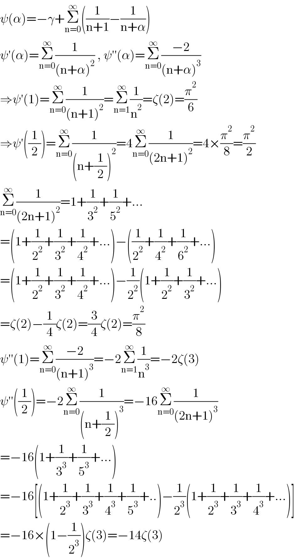 ψ(α)=−γ+Σ_(n=0) ^∞ ((1/(n+1))−(1/(n+α)))  ψ′(α)=Σ_(n=0) ^∞ (1/((n+α)^2 )) , ψ′′(α)=Σ_(n=0) ^∞ ((−2)/((n+α)^3 ))  ⇒ψ′(1)=Σ_(n=0) ^∞ (1/((n+1)^2 ))=Σ_(n=1) ^∞ (1/n^2 )=ζ(2)=(π^2 /6)  ⇒ψ′((1/2))=Σ_(n=0) ^∞ (1/((n+(1/2))^2 ))=4Σ_(n=0) ^∞ (1/((2n+1)^2 ))=4×(π^2 /8)=(π^2 /2)  Σ_(n=0) ^∞ (1/((2n+1)^2 ))=1+(1/3^2 )+(1/5^2 )+...  =(1+(1/2^2 )+(1/3^2 )+(1/4^2 )+...)−((1/2^2 )+(1/4^2 )+(1/6^2 )+...)  =(1+(1/2^2 )+(1/3^2 )+(1/4^2 )+...)−(1/2^2 )(1+(1/2^2 )+(1/3^2 )+...)  =ζ(2)−(1/4)ζ(2)=(3/4)ζ(2)=(π^2 /8)  ψ′′(1)=Σ_(n=0) ^∞ ((−2)/((n+1)^3 ))=−2Σ_(n=1) ^∞ (1/n^3 )=−2ζ(3)  ψ′′((1/2))=−2Σ_(n=0) ^∞ (1/((n+(1/2))^3 ))=−16Σ_(n=0) ^∞ (1/((2n+1)^3 ))  =−16(1+(1/3^3 )+(1/5^3 )+...)  =−16[(1+(1/2^3 )+(1/3^3 )+(1/4^3 )+(1/5^3 )+..)−(1/2^3 )(1+(1/2^3 )+(1/3^3 )+(1/4^3 )+...)]  =−16×(1−(1/2^3 ))ζ(3)=−14ζ(3)  