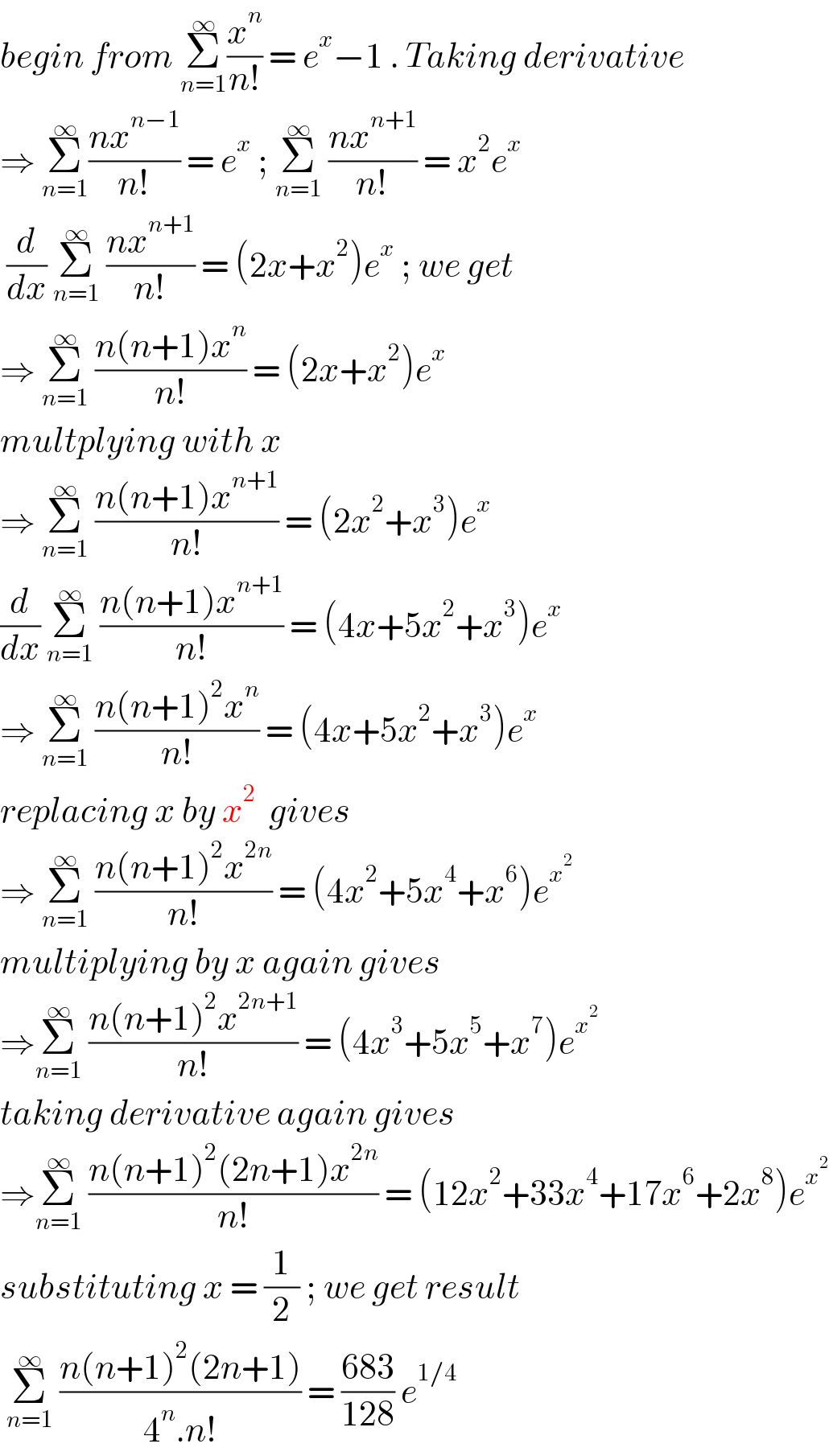 begin from Σ_(n=1) ^∞ (x^n /(n!)) = e^x −1 . Taking derivative  ⇒ Σ_(n=1) ^∞ ((nx^(n−1) )/(n!)) = e^x  ; Σ_(n=1) ^∞  ((nx^(n+1) )/(n!)) = x^2 e^x    (d/dx) Σ_(n=1) ^∞  ((nx^(n+1) )/(n!)) = (2x+x^2 )e^x  ; we get  ⇒ Σ_(n=1) ^∞  ((n(n+1)x^n )/(n!)) = (2x+x^2 )e^x    multplying with x   ⇒ Σ_(n=1) ^∞  ((n(n+1)x^(n+1) )/(n!)) = (2x^2 +x^3 )e^x   (d/dx) Σ_(n=1) ^∞  ((n(n+1)x^(n+1) )/(n!)) = (4x+5x^2 +x^3 )e^x   ⇒ Σ_(n=1) ^∞  ((n(n+1)^2 x^n )/(n!)) = (4x+5x^2 +x^3 )e^x   replacing x by x^2   gives   ⇒ Σ_(n=1) ^∞  ((n(n+1)^2 x^(2n) )/(n!)) = (4x^2 +5x^4 +x^6 )e^x^2    multiplying by x again gives  ⇒Σ_(n=1) ^∞  ((n(n+1)^2 x^(2n+1) )/(n!)) = (4x^3 +5x^5 +x^7 )e^x^2    taking derivative again gives  ⇒Σ_(n=1) ^∞  ((n(n+1)^2 (2n+1)x^(2n) )/(n!)) = (12x^2 +33x^4 +17x^6 +2x^8 )e^x^2    substituting x = (1/2) ; we get result    Σ_(n=1) ^∞  ((n(n+1)^2 (2n+1))/(4^n .n!)) = ((683)/(128)) e^(1/4)    