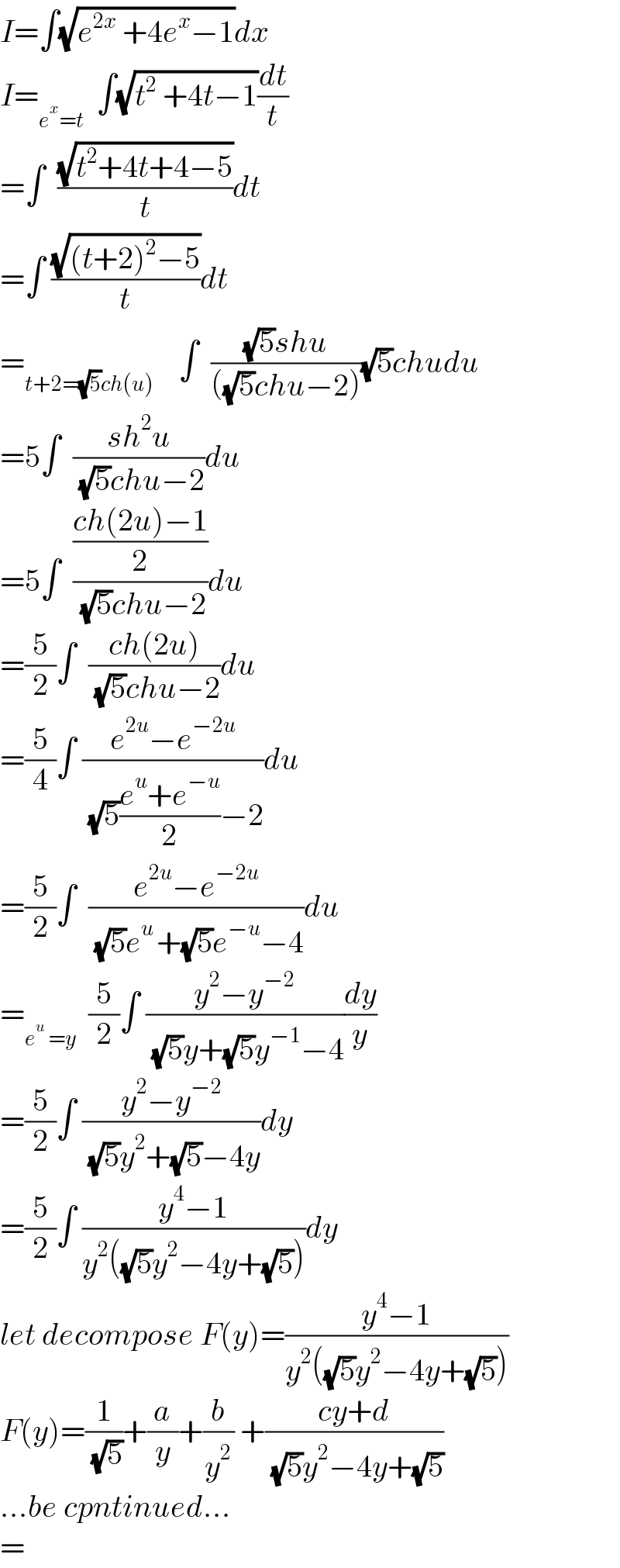 I=∫(√(e^(2x)  +4e^x −1))dx  I=_(e^x =t)   ∫(√(t^2  +4t−1))(dt/t)  =∫  ((√(t^2 +4t+4−5))/t)dt  =∫ ((√((t+2)^2 −5))/t)dt  =_(t+2=(√5)ch(u))     ∫  (((√5)shu)/(((√5)chu−2)))(√5)chudu  =5∫  ((sh^2 u)/( (√5)chu−2))du  =5∫  (((ch(2u)−1)/2)/( (√5)chu−2))du  =(5/2)∫  ((ch(2u))/( (√5)chu−2))du  =(5/4)∫ ((e^(2u) −e^(−2u) )/( (√5)((e^u +e^(−u) )/2)−2))du  =(5/2)∫  ((e^(2u) −e^(−2u) )/( (√5)e^(u ) +(√5)e^(−u) −4))du  =_(e^u  =y)   (5/2)∫ ((y^2 −y^(−2) )/( (√5)y+(√5)y^(−1) −4))(dy/y)  =(5/2)∫ ((y^2 −y^(−2) )/( (√5)y^2 +(√5)−4y))dy  =(5/2)∫ ((y^4 −1)/(y^2 ((√5)y^2 −4y+(√5))))dy  let decompose F(y)=((y^4 −1)/(y^2 ((√5)y^2 −4y+(√5))))  F(y)=(1/( (√5)))+(a/y)+(b/y^2 ) +((cy+d)/( (√5)y^2 −4y+(√5)))  ...be cpntinued...  =  