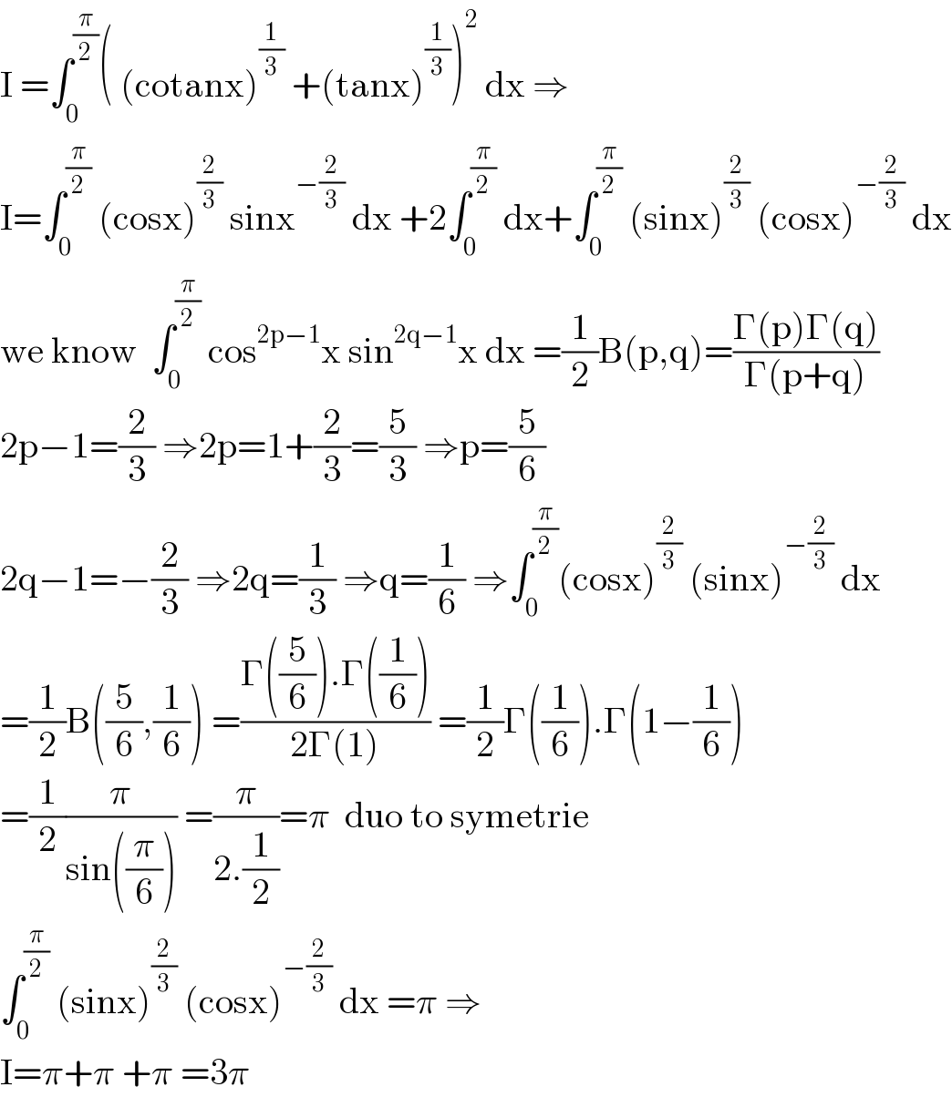 I =∫_0 ^(π/2) ( (cotanx)^(1/3)  +(tanx)^(1/3) )^2  dx ⇒  I=∫_0 ^(π/2)  (cosx)^(2/3)  sinx^(−(2/3))  dx +2∫_0 ^(π/2)  dx+∫_0 ^(π/2)  (sinx)^(2/3)  (cosx)^(−(2/3))  dx  we know  ∫_0 ^(π/2)  cos^(2p−1) x sin^(2q−1) x dx =(1/2)B(p,q)=((Γ(p)Γ(q))/(Γ(p+q)))  2p−1=(2/3) ⇒2p=1+(2/3)=(5/3) ⇒p=(5/6)  2q−1=−(2/3) ⇒2q=(1/3) ⇒q=(1/6) ⇒∫_0 ^(π/2) (cosx)^(2/3)  (sinx)^(−(2/3))  dx  =(1/2)B((5/6),(1/6)) =((Γ((5/6)).Γ((1/6)))/(2Γ(1))) =(1/2)Γ((1/6)).Γ(1−(1/6))  =(1/2)(π/(sin((π/6)))) =(π/(2.(1/2)))=π  duo to symetrie   ∫_0 ^(π/2)  (sinx)^(2/3)  (cosx)^(−(2/3))  dx =π ⇒  I=π+π +π =3π  