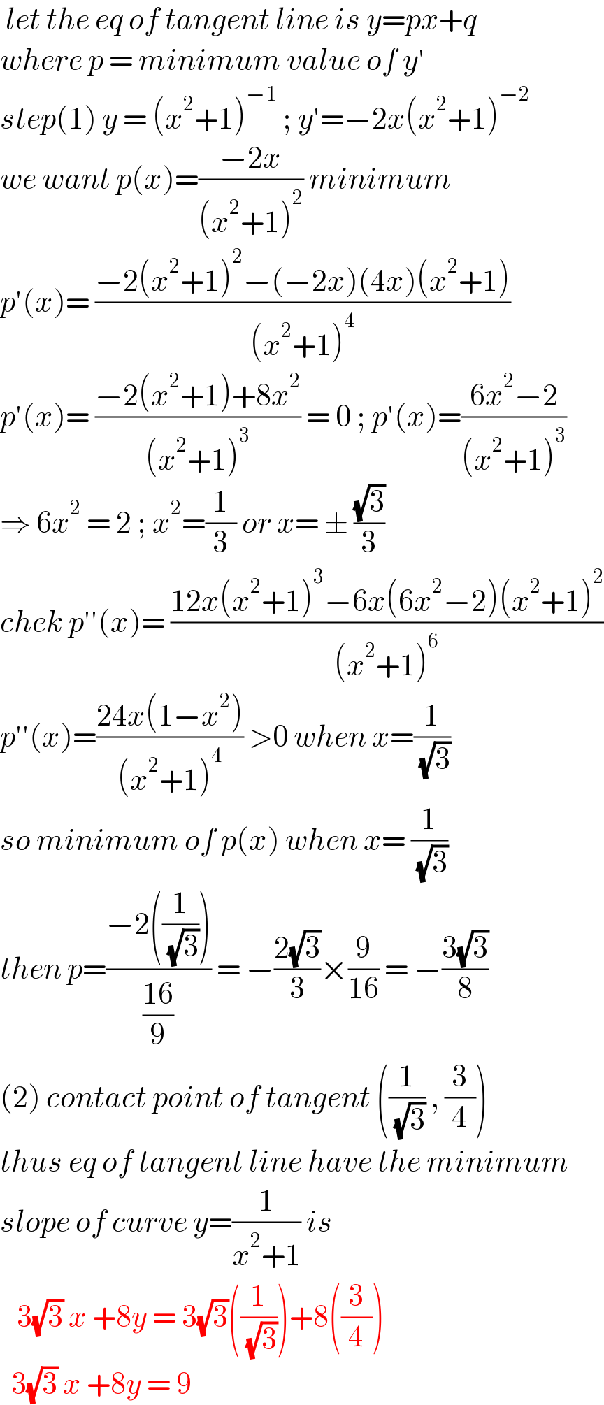  let the eq of tangent line is y=px+q  where p = minimum value of y′  step(1) y = (x^2 +1)^(−1)  ; y′=−2x(x^2 +1)^(−2)   we want p(x)=((−2x)/((x^2 +1)^2 )) minimum  p′(x)= ((−2(x^2 +1)^2 −(−2x)(4x)(x^2 +1))/((x^2 +1)^4 ))  p′(x)= ((−2(x^2 +1)+8x^2 )/((x^2 +1)^3 )) = 0 ; p′(x)=((6x^2 −2)/((x^2 +1)^3 ))  ⇒ 6x^2  = 2 ; x^2 =(1/3) or x= ± ((√3)/3)  chek p′′(x)= ((12x(x^2 +1)^3 −6x(6x^2 −2)(x^2 +1)^2 )/((x^2 +1)^6 ))  p′′(x)=((24x(1−x^2 ))/((x^2 +1)^4 )) >0 when x=(1/( (√3)))  so minimum of p(x) when x= (1/( (√3)))  then p=((−2((1/( (√3)))))/((16)/9)) = −((2(√3))/3)×(9/(16)) = −((3(√3))/8)  (2) contact point of tangent ((1/( (√3))) , (3/4))  thus eq of tangent line have the minimum  slope of curve y=(1/(x^2 +1)) is      3(√3) x +8y = 3(√3)((1/( (√3))))+8((3/4))    3(√3) x +8y = 9   