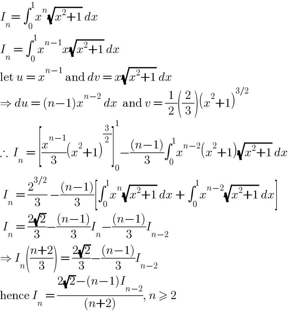 I_n = ∫_0 ^1 x^n (√(x^2 +1)) dx  I_n  = ∫_0 ^1 x^(n−1) x(√(x^2 +1)) dx  let u = x^(n−1)  and dv = x(√(x^2 +1)) dx  ⇒ du = (n−1)x^(n−2)  dx  and v = (1/2)((2/3))(x^2 +1)^(3/2)   ∴  I_n  = [(x^(n−1) /3)(x^2 +1)^(3/2) ]_0 ^1 −(((n−1))/3)∫_0 ^1 x^(n−2) (x^2 +1)(√(x^2 +1)) dx   I_n  = (2^(3/2) /3) −(((n−1))/3)[∫_0 ^1 x^n (√(x^2 +1)) dx + ∫_0 ^1 x^(n−2) (√(x^2 +1)) dx]   I_n  = ((2(√2))/3)−(((n−1))/3)I_n −(((n−1))/3)I_(n−2)   ⇒ I_n (((n+2)/3)) = ((2(√2))/3)−(((n−1))/3)I_(n−2)   hence I_n  = ((2(√2)−(n−1)I_(n−2) )/((n+2))), n ≥ 2  