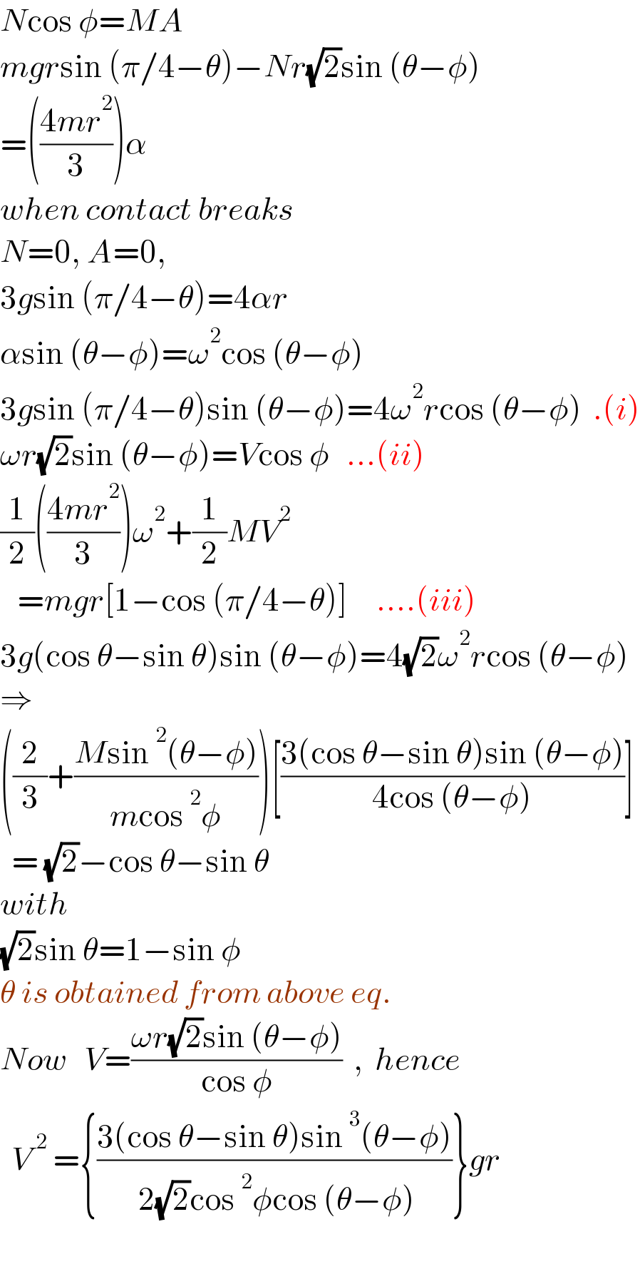 Ncos φ=MA  mgrsin (π/4−θ)−Nr(√2)sin (θ−φ)  =(((4mr^2 )/3))α  when contact breaks  N=0, A=0,  3gsin (π/4−θ)=4αr    αsin (θ−φ)=ω^2 cos (θ−φ)  3gsin (π/4−θ)sin (θ−φ)=4ω^2 rcos (θ−φ)  .(i)  ωr(√2)sin (θ−φ)=Vcos φ   ...(ii)  (1/2)(((4mr^2 )/3))ω^2 +(1/2)MV^2      =mgr[1−cos (π/4−θ)]     ....(iii)  3g(cos θ−sin θ)sin (θ−φ)=4(√2)ω^2 rcos (θ−φ)  ⇒  ((2/3)+((Msin^2 (θ−φ))/(mcos^2 φ)))[((3(cos θ−sin θ)sin (θ−φ))/(4cos (θ−φ)))]    = (√2)−cos θ−sin θ  with  (√2)sin θ=1−sin φ  θ is obtained from above eq.  Now   V=((ωr(√2)sin (θ−φ))/(cos φ))  ,  hence    V^( 2)  ={((3(cos θ−sin θ)sin^3 (θ−φ))/( 2(√2)cos^2 φcos (θ−φ)))}gr     