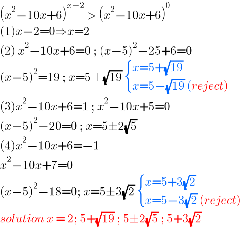 (x^2 −10x+6)^(x−2)  > (x^2 −10x+6)^0   (1)x−2=0⇒x=2  (2) x^2 −10x+6=0 ; (x−5)^2 −25+6=0  (x−5)^2 =19 ; x=5 ±(√(19))  { ((x=5+(√(19)))),((x=5−(√(19)) (reject))) :}  (3)x^2 −10x+6=1 ; x^2 −10x+5=0  (x−5)^2 −20=0 ; x=5±2(√5)  (4)x^2 −10x+6=−1  x^2 −10x+7=0  (x−5)^2 −18=0; x=5±3(√2)  { ((x=5+3(√2))),((x=5−3(√2) (reject))) :}  solution x = 2; 5+(√(19)) ; 5±2(√5) ; 5+3(√2)   