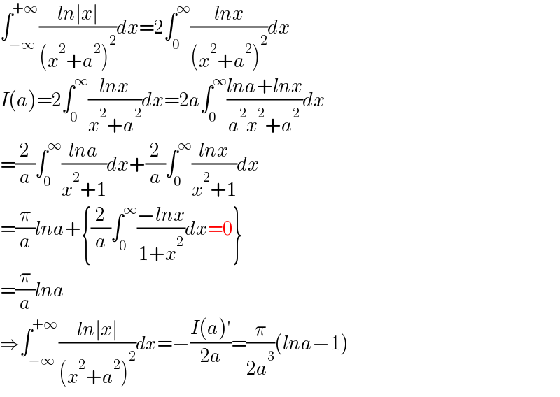 ∫_(−∞) ^(+∞) ((ln∣x∣)/((x^2 +a^2 )^2 ))dx=2∫_0 ^∞ ((lnx)/((x^2 +a^2 )^2 ))dx  I(a)=2∫_0 ^∞ ((lnx)/(x^2 +a^2 ))dx=2a∫_0 ^∞ ((lna+lnx)/(a^2 x^2 +a^2 ))dx  =(2/a)∫_0 ^∞ ((lna)/(x^2 +1))dx+(2/a)∫_0 ^∞ ((lnx)/(x^2 +1))dx  =(π/a)lna+{(2/a)∫_0 ^∞ ((−lnx)/(1+x^2 ))dx=0}  =(π/a)lna  ⇒∫_(−∞) ^(+∞) ((ln∣x∣)/((x^2 +a^2 )^2 ))dx=−((I(a)′)/(2a))=(π/(2a^3 ))(lna−1)  