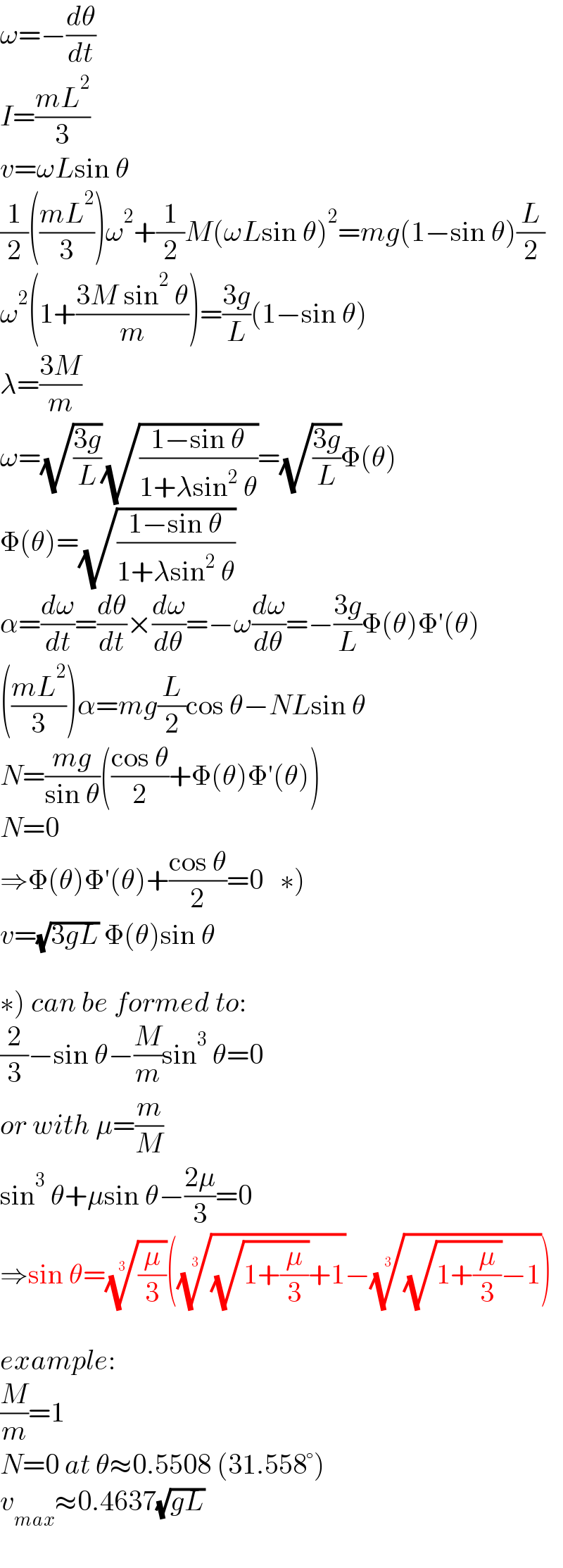 ω=−(dθ/dt)  I=((mL^2 )/3)  v=ωLsin θ  (1/2)(((mL^2 )/3))ω^2 +(1/2)M(ωLsin θ)^2 =mg(1−sin θ)(L/2)  ω^2 (1+((3M sin^2  θ)/m))=((3g)/L)(1−sin θ)  λ=((3M)/m)  ω=(√((3g)/L))(√((1−sin θ)/(1+λsin^2  θ)))=(√((3g)/L))Φ(θ)  Φ(θ)=(√((1−sin θ)/(1+λsin^2  θ)))  α=(dω/dt)=(dθ/dt)×(dω/dθ)=−ω(dω/dθ)=−((3g)/L)Φ(θ)Φ′(θ)  (((mL^2 )/3))α=mg(L/2)cos θ−NLsin θ  N=((mg)/(sin θ))(((cos θ)/2)+Φ(θ)Φ′(θ))  N=0  ⇒Φ(θ)Φ′(θ)+((cos θ)/2)=0   ∗)  v=(√(3gL)) Φ(θ)sin θ    ∗) can be formed to:  (2/3)−sin θ−(M/m)sin^3  θ=0  or with μ=(m/M)  sin^3  θ+μsin θ−((2μ)/3)=0  ⇒sin θ=((μ/3))^(1/3) ((((√(1+(μ/3)))+1))^(1/3) −(((√(1+(μ/3)))−1))^(1/3) )    example:  (M/m)=1  N=0 at θ≈0.5508 (31.558°)  v_(max) ≈0.4637(√(gL))  