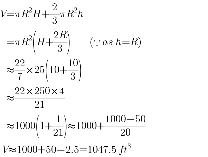 V=πR^2 H+(2/3)πR^2 h        =πR^2 (H+((2R)/3))         (∵ as h=R)     ≈((22)/7)×25(10+((10)/3))     ≈((22×250×4)/(21))     ≈1000(1+(1/(21)))≈1000+((1000−50)/(20))   V≈1000+50−2.5=1047.5 ft^3    