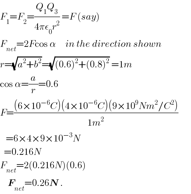 F_1 =F_2 =((Q_1 Q_3 )/(4πε_0 r^2 )) =F (say)  F_(net) =2Fcos α     in the direction shown  r=(√(a^2 +b^2 ))=(√((0.6)^2 +(0.8)^2 )) =1m  cos α=(a/r)=0.6  F=(((6×10^(−6) C)(4×10^(−6) C)(9×10^9 Nm^2 /C^2 ))/(1m^2 ))     =6×4×9×10^(−3) N    =0.216N  F_(net) =2(0.216N)(0.6)      F_(net) =0.26N .  