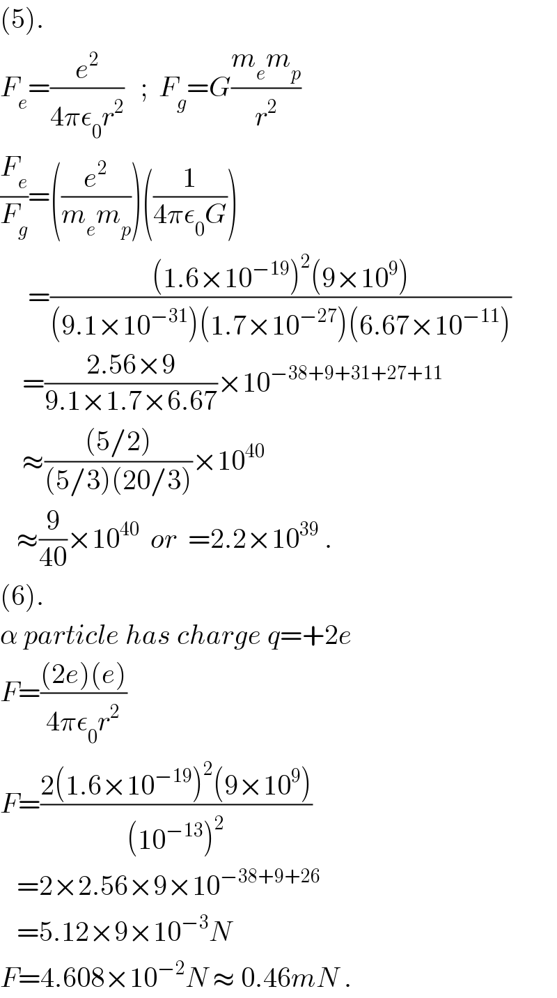 (5).  F_e =(e^2 /(4πε_0 r^2 ))   ;  F_g =G((m_e m_p )/r^2 )  (F_e /F_g )=((e^2 /(m_e m_p )))((1/(4πε_0 G)))       =(((1.6×10^(−19) )^2 (9×10^9 ))/((9.1×10^(−31) )(1.7×10^(−27) )(6.67×10^(−11) )))      =((2.56×9)/(9.1×1.7×6.67))×10^(−38+9+31+27+11)       ≈(((5/2))/((5/3)(20/3)))×10^(40)      ≈(9/(40))×10^(40)   or  =2.2×10^(39)  .  (6).  α particle has charge q=+2e  F=(((2e)(e))/(4πε_0 r^2 ))  F=((2(1.6×10^(−19) )^2 (9×10^9 ))/((10^(−13) )^2 ))     =2×2.56×9×10^(−38+9+26)      =5.12×9×10^(−3) N  F=4.608×10^(−2) N ≈ 0.46mN .  