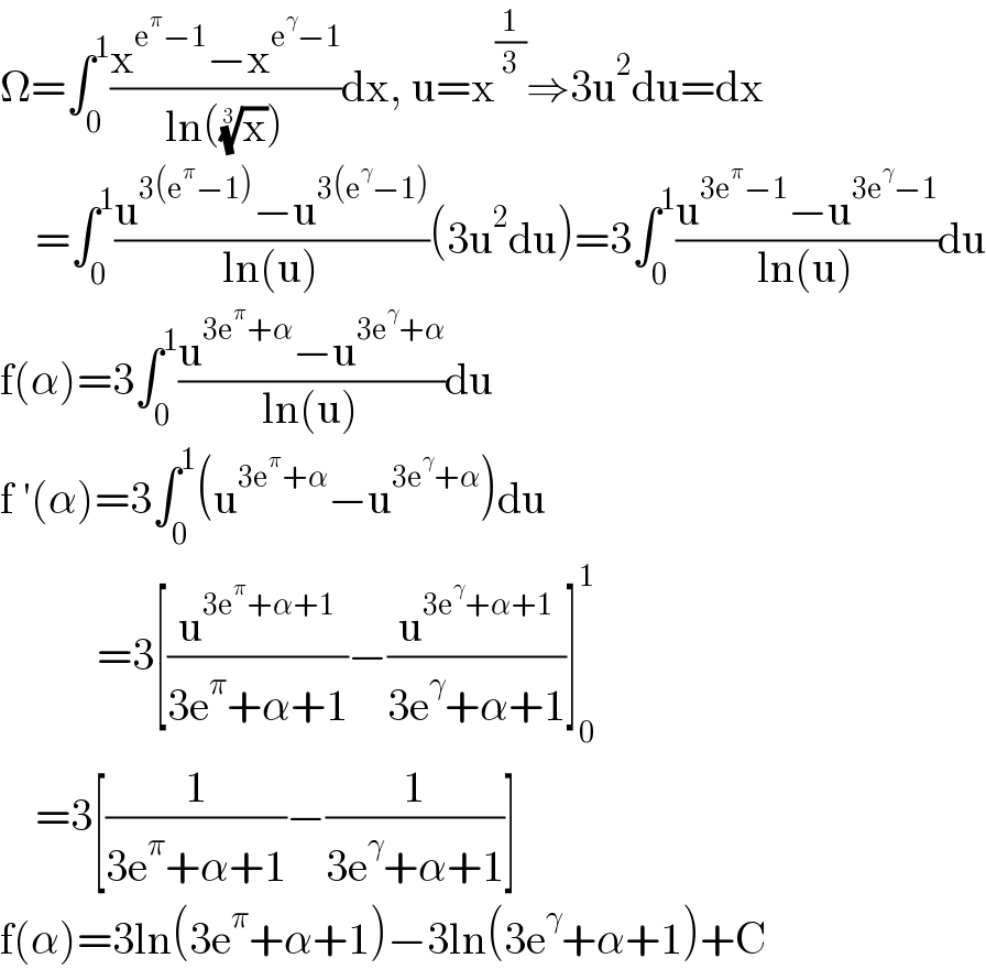 Ω=∫_0 ^1 ((x^(e^π −1) −x^(e^γ −1) )/(ln((x)^(1/3) )))dx, u=x^(1/3) ⇒3u^2 du=dx      =∫_0 ^1 ((u^(3(e^π −1)) −u^(3(e^γ −1)) )/(ln(u)))(3u^2 du)=3∫_0 ^1 ((u^(3e^π −1) −u^(3e^γ −1) )/(ln(u)))du  f(α)=3∫_0 ^1 ((u^(3e^π +α) −u^(3e^γ +α) )/(ln(u)))du  f ′(α)=3∫_0 ^1 (u^(3e^π +α) −u^(3e^γ +α) )du             =3[(u^(3e^π +α+1) /(3e^π +α+1))−(u^(3e^γ +α+1) /(3e^γ +α+1))]_0 ^1       =3[(1/(3e^π +α+1))−(1/(3e^γ +α+1))]  f(α)=3ln(3e^π +α+1)−3ln(3e^γ +α+1)+C  