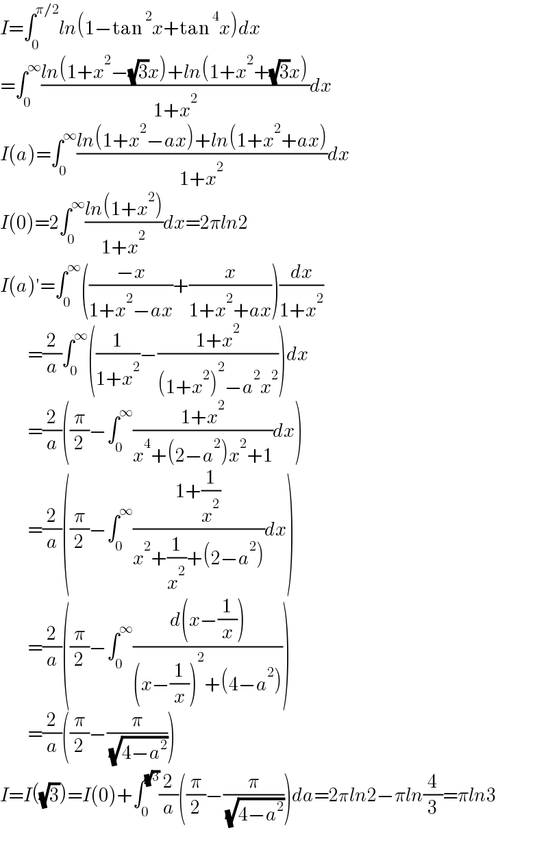 I=∫_0 ^(π/2) ln(1−tan^2 x+tan^4 x)dx  =∫_0 ^∞ ((ln(1+x^2 −(√3)x)+ln(1+x^2 +(√3)x))/(1+x^2 ))dx  I(a)=∫_0 ^∞ ((ln(1+x^2 −ax)+ln(1+x^2 +ax))/(1+x^2 ))dx  I(0)=2∫_0 ^∞ ((ln(1+x^2 ))/(1+x^2 ))dx=2πln2  I(a)′=∫_0 ^∞ (((−x)/(1+x^2 −ax))+(x/(1+x^2 +ax)))(dx/(1+x^2 ))            =(2/a)∫_0 ^∞ ((1/(1+x^2 ))−((1+x^2 )/((1+x^2 )^2 −a^2 x^2 )))dx            =(2/a)((π/2)−∫_0 ^∞ ((1+x^2 )/(x^4 +(2−a^2 )x^2 +1))dx)            =(2/a)((π/2)−∫_0 ^∞ ((1+(1/x^2 ))/(x^2 +(1/x^2 )+(2−a^2 )))dx)            =(2/a)((π/2)−∫_0 ^∞ ((d(x−(1/x)))/((x−(1/x))^2 +(4−a^2 ))))            =(2/a)((π/2)−(π/( (√(4−a^2 )))))  I=I((√3))=I(0)+∫_0 ^(√3) (2/a)((π/2)−(π/( (√(4−a^2 )))))da=2πln2−πln(4/3)=πln3  